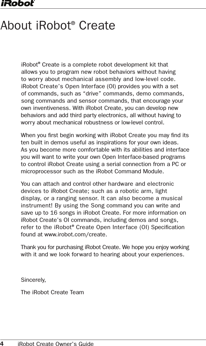 4iRobot Create Owner’s Guide iRobot® Create is a complete robot development kit that allows you to program new robot behaviors without having to worry about mechanical assembly and low-level code. iRobot Create’s Open Interface (OI) provides you with a set of commands, such as “drive” commands, demo commands, song commands and sensor commands, that encourage your own inventiveness. With iRobot Create, you can develop new behaviors and add third party electronics, all without having to worry about mechanical robustness or low-level control.When you ﬁrst begin working with iRobot Create you may ﬁnd its  ten built in demos useful as inspirations for your own ideas.  As you become more comfortable with its abilities and inter face you will want to write your own Open Interface-based programs to control iRobot Create using a serial connection from a PC or microprocessor such as the iRobot Command Module. You can attach and control other hardware and electronic devices to iRobot Create; such as a robotic arm, light display, or a ranging sensor. It can also become a musical instrument! By using the Song command you can write and save up to 16 songs in iRobot Create. For more information on iRobot Create’s OI commands, including demos and songs, refer to the iRobot® Create Open Interface (OI) Speciﬁcation found at www.irobot.com/create.Thank you for purchasing iRobot Create. We hope you enjoy working with it and we look forward to hearing about your experiences.Sincerely,The iRobot Create TeamAbout iRobot® Create