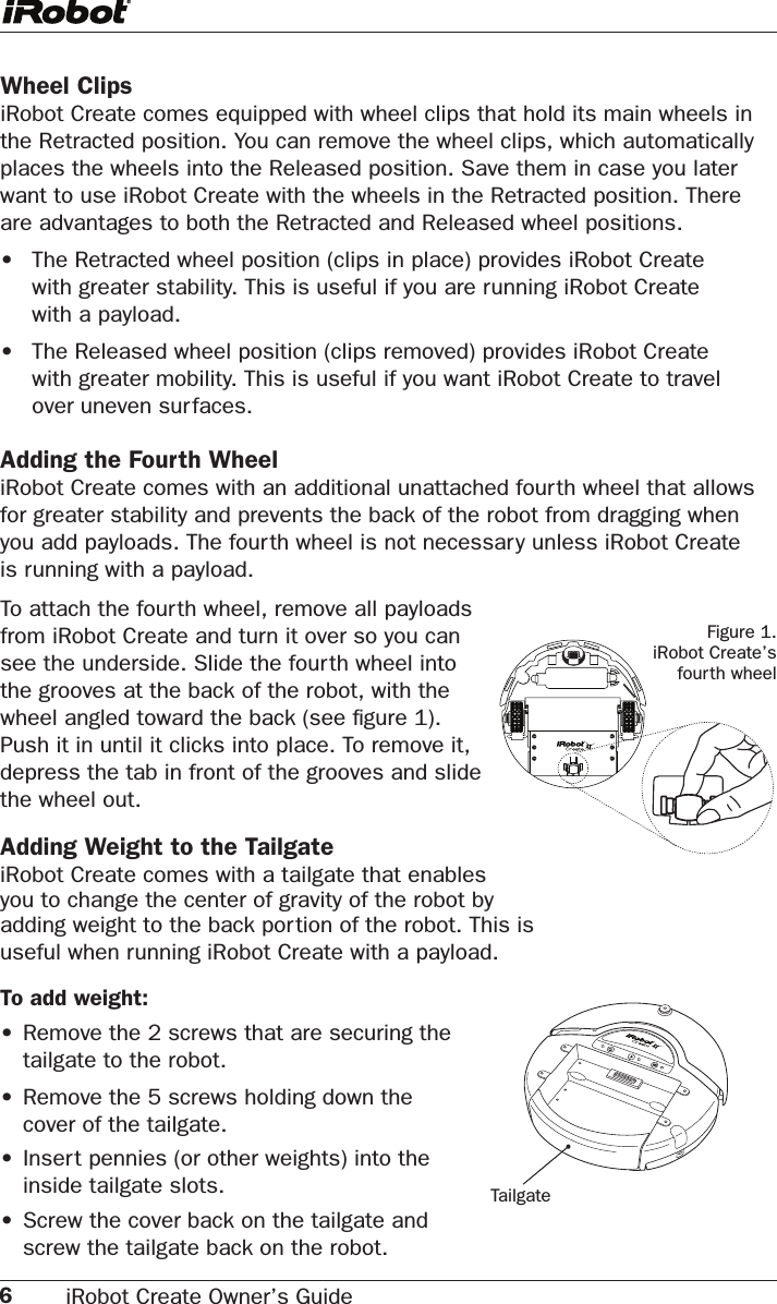 6iRobot Create Owner’s Guide Wheel Clips iRobot Create comes equipped with wheel clips that hold its main wheels in the Retracted position. You can remove the wheel clips, which automatically places the wheels into the Released position. Save them in case you later want to use iRobot Create with the wheels in the Retracted position. There are advantages to both the Retracted and Released wheel positions. •  The Retracted wheel position (clips in place) provides iRobot Create      with greater stability. This is useful if you are running iRobot Create      with a payload.•  The Released wheel position (clips removed) provides iRobot Create      with greater mobility. This is useful if you want iRobot Create to travel     over uneven surfaces. Adding the Fourth WheeliRobot Create comes with an additional unattached fourth wheel that allows for greater stability and prevents the back of the robot from dragging when you add payloads. The fourth wheel is not necessary unless iRobot Create  is running with a payload.Figure 1.  iRobot Create’s  fourth wheelTo attach the fourth wheel, remove all payloads  from iRobot Create and turn it over so you can  see the underside. Slide the fourth wheel into  the grooves at the back of the robot, with the  wheel angled toward the back (see ﬁgure 1).  Push it in until it clicks into place. To remove it,  depress the tab in front of the grooves and slide  the wheel out.Adding Weight to the Tailgate iRobot Create comes with a tailgate that enables  you to change the center of gravity of the robot by  adding weight to the back portion of the robot. This is  useful when running iRobot Create with a payload.To add weight:•   Remove the 2 screws that are securing the        tailgate to the robot.•   Remove the 5 screws holding down the        cover of the tailgate.• Insert pennies (or other weights) into the   inside tailgate slots.• Screw the cover back on the tailgate and  screw the tailgate back on the robot.Tailgate