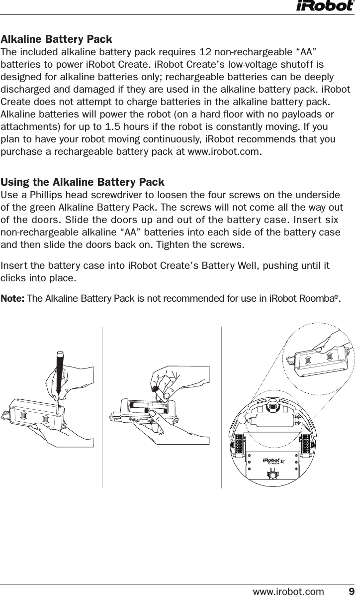 www.irobot.com 9 Alkaline Battery PackThe included alkaline battery pack requires 12 non-rechargeable “AA” batteries to power iRobot Create. iRobot Create’s low-voltage shutoff is designed for alkaline batteries only; rechargeable batteries can be deeply discharged and damaged if they are used in the alkaline battery pack. iRobot Create does not attempt to charge batteries in the alkaline battery pack. Alkaline batteries will power the robot (on a hard ﬂoor with no payloads or attachments) for up to 1.5 hours if the robot is constantly moving. If you plan to have your robot moving continuously, iRobot recommends that you purchase a rechargeable battery pack at www.irobot.com.Using the Alkaline Battery PackUse a Phillips head screwdriver to loosen the four screws on the underside of the green Alkaline Battery Pack. The screws will not come all the way out of the doors. Slide the doors up and out of the battery case. Insert six non-rechargeable alkaline “AA” batteries into each side of the battery case and then slide the doors back on. Tighten the screws. Insert the battery case into iRobot Create’s Battery Well, pushing until it clicks into place.Note: The Alkaline Battery Pack is not recommended for use in iRobot Roomba®.