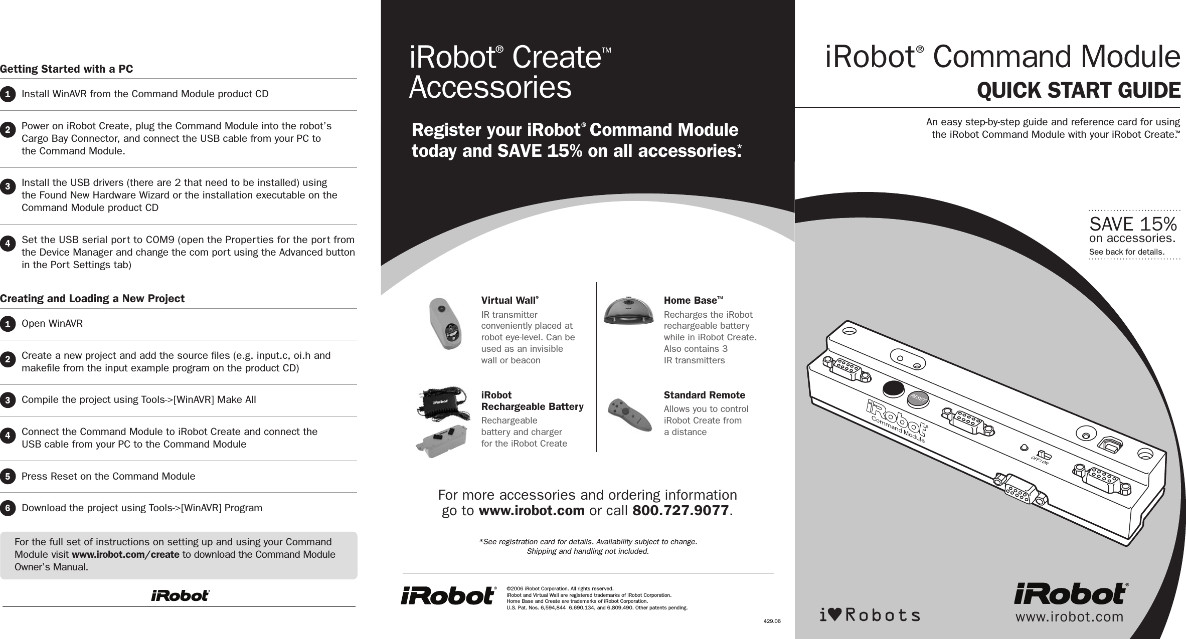  Getting Started with a PC1  Install WinAVR from the Command Module product CD  2   Power on iRobot Create, plug the Command Module into the robot’s  Cargo Bay Connector, and connect the USB cable from your PC to  the Command Module.3   Install the USB drivers (there are 2 that need to be installed) using the Found New Hardware Wizard or the installation executable on the Command Module product CD4   Set the USB serial port to COM9 (open the Properties for the port from the Device Manager and change the com port using the Advanced button in the Port Settings tab)Creating and Loading a New Project1  Open WinAVR  2   Create a new project and add the source ﬁles (e.g. input.c, oi.h and makeﬁle from the input example program on the product CD)3  Compile the project using Tools-&gt;[WinAVR] Make All4   Connect the Command Module to iRobot Create and connect the  USB cable from your PC to the Command Module5  Press Reset on the Command Module6  Download the project using Tools-&gt;[WinAVR] Programwww.irobot.comiRobot® Command Module QUICK START GUIDESAVE 15%on accessories.See back for details.An easy step-by-step guide and reference card for using the iRobot Command Module with your iRobot Create.TMVirtual Wall®IR transmitter conveniently placed at robot eye-level. Can be used as an invisible  wall or beaconiRobot  Rechargeable BatteryRechargeable  battery and charger  for the iRobot CreateHome BaseTMRecharges the iRobot rechargeable battery while in iRobot Create.  Also contains 3  IR transmittersStandard RemoteAllows you to control iRobot Create from  a distanceiRobot® CreateTM AccessoriesRegister your iRobot® Command Module today and SAVE 15% on all accessories.*©2006 iRobot Corporation. All rights reserved.  iRobot and Virtual Wall are registered trademarks of iRobot Corporation.  Home Base and Create are trademarks of iRobot Corporation.  U.S. Pat. Nos. 6,594,844  6,690,134, and 6,809,490. Other patents pending. For more accessories and ordering information  go to www.irobot.com or call 800.727.9077. *See registration card for details. Availability subject to change.  Shipping and handling not included.429.06For the full set of instructions on setting up and using your Command Module visit www.irobot.com/create to download the Command Module Owner’s Manual.