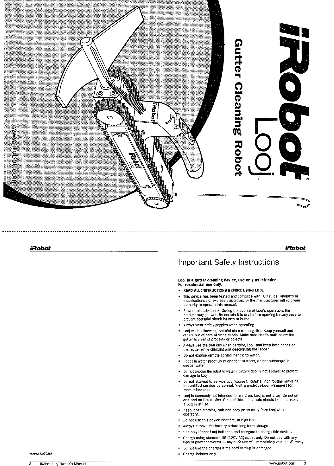 Yenion l.OlDBOB 2 iRobot Looj Owner&apos;s Manual Important Safety Instructions Loo1 is a guner cleaning device, use only as Intended For residential use only. READ ALL INSTRUCTIONS BEFORE USINQ LOOJ. . 11 1 &quot;C. ce 7,s oee. ,?=,PO 87:: COVl. ei A i&quot; CC ,. es C?IT?CL. 0. I .JI .rw.s SC~I*CS~, :,?rr?id_~, ire .ra .&apos;a. :el n so: ,o.r :_,7&lt;,. I, IL ilL&apos;rdlC I I I PlOC.CI k(e.ert r ccrrs~r* 3:,i!rc c;.rre of .:o s occrxm LY r-3 .CI .,a, :el rcr. 6e CC~~O 1 . i a,, xfo.~ OW* -g tu,:sec, ease to F1.C1&apos; LOteP:, &amp;.I: r. r..res oi0.rns. - Always Wear safety goggles when operating -  -- O: n ~.r I &gt;r :A B -wcr a c elr o&apos;tre ~.lt?&apos; Lee0 ,&lt;I :si I an, &lt; t &gt;=(= &gt;.&apos;. 3f DXr 01 &apos;, -? O-tc S \la.* .&quot;&apos;- JeCf 5 Jut! Cc &lt;A V9 P_~LP. 5 rcr*..f w3:ert. er 3oe:ta .,. . Always use the belt clip when carrying Looj, and keep bath hands an the ladder while climbing and descending the ladder Do not expose remote control handie to water. - Robot is water proof up to one foot of water, do not submerge in deeperwater . DO not expose the robot to water if bewry door is not secured to prevent damage to ioq. . Do not attempt io service Looj yourself.  Refer all non-routine servicing to ~ualifled service personnel. visit w.bobot.com/support far more information. Laoj is expressly not intended for children. iooj is not a toy. Do not sit or stand on this device. Smail children and pets should be supervised if iooj is in use. Keep loose clothing,  hair and body parts away from Looj while operating. . Do not use this device near Bre, or high heat. Aiways remove the battery before long-term storage. . use only iRobot Laoj banedes and chargers to charge this device. Charge usingstandard US 112OV AC)  outlet only. Do not use with any type of power conerter-  any such use Will immediately void me Warranty. . DO not use the charger if the cord or plug is damaged. Charge indoors only. W?MYirobl.COm 3 