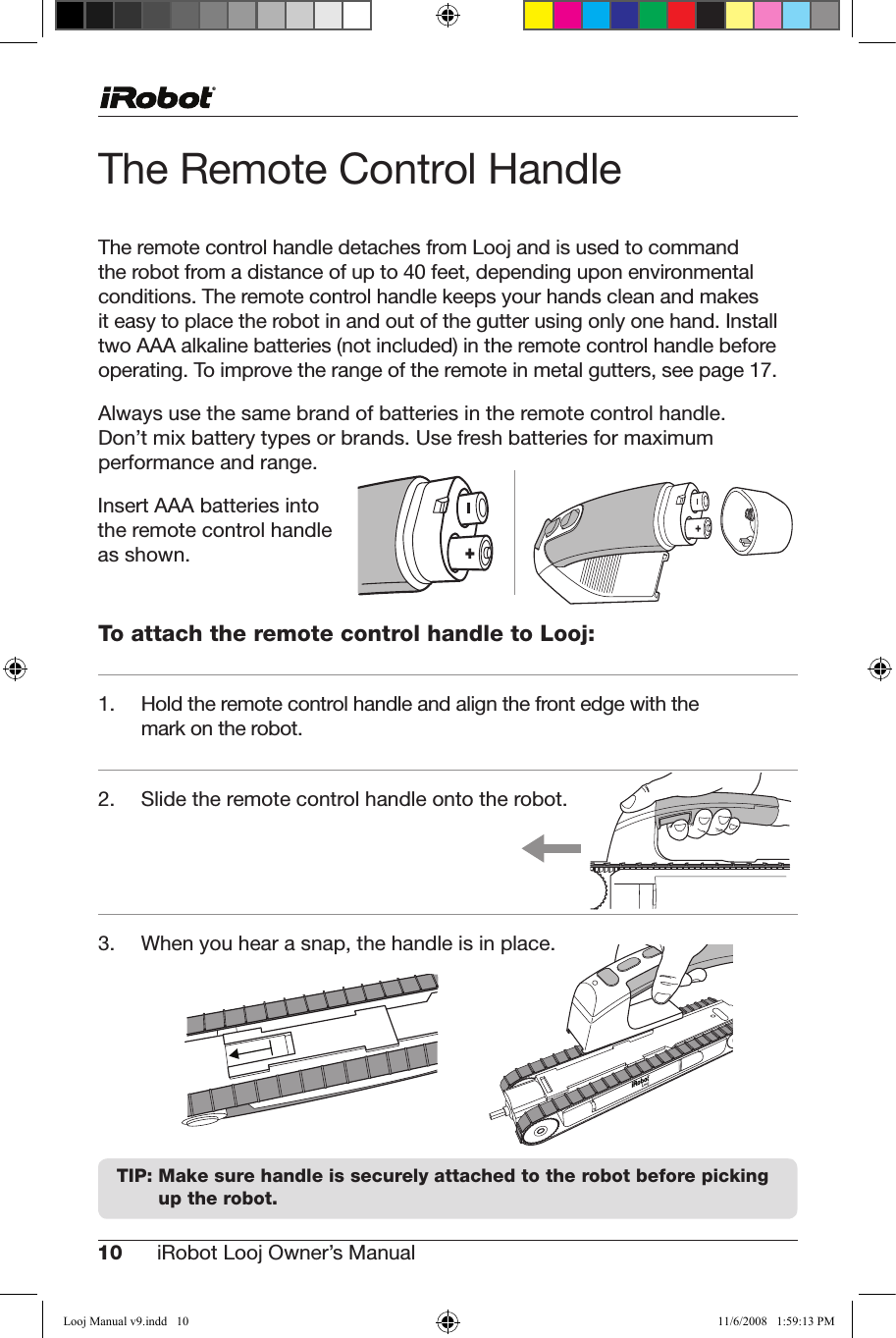 10 iRobot Looj Owner’s Manual  The Remote Control HandleThe remote control handle detaches from Looj and is used to command therobotfromadistanceofupto40feet,dependinguponenvironmentalconditions. The remote control handle keeps your hands clean and makes      it easy to place the robot in and out of the gutter using only one hand. Install two AAA alkaline batteries (not included) in the remote control handle before operating.Toimprovetherangeoftheremoteinmetalgutters,seepage17.Always use the same brand of batteries in the remote control handle.  Don’tmixbatterytypesorbrands.Usefreshbatteriesformaximum performance and range.  To attach the remote control handle to Looj:1. Holdtheremotecontrolhandleandalignthefrontedgewiththemark on the robot.2.  Slide the remote control handle onto the robot.   3. Whenyouhearasnap,thehandleisinplace.TIP:  Make sure handle is securely attached to the robot before picking  up the robot.Insert AAA batteries into the remote control handle as shown.  Looj Manual v9.indd   10 11/6/2008   1:59:13 PM