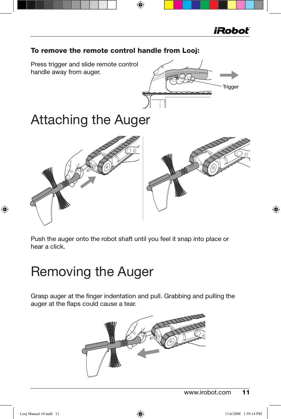 www.irobot.com 11 To remove the remote control handle from Looj:Press trigger and slide remote control handle away from auger.Attaching the AugerPush the auger onto the robot shaft until you feel it snap into place or  hear a click.Removing the AugerGrasp auger at the ﬁnger indentation and pull. Grabbing and pulling the auger at the ﬂaps could cause a tear.TriggerLooj Manual v9.indd   11 11/6/2008   1:59:14 PM