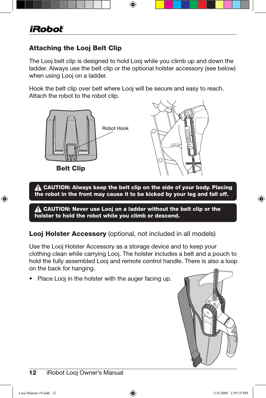 12 iRobot Looj Owner’s Manual  Attaching the Looj Belt ClipThe Looj belt clip is designed to hold Looj while you climb up and down the ladder. Always use the belt clip or the optional holster accessory (see below) when using Looj on a ladder.Hook the belt clip over belt where Looj will be secure and easy to reach. Attach the robot to the robot clip.   CAUTION: Always keep the belt clip on the side of your body. Placing the robot in the front may cause it to be kicked by your leg and fall off. CAUTION: Never use Looj on a ladder without the belt clip or the holster to hold the robot while you climb or descend.Looj Holster Accessory (optional, not included in all models)UsetheLoojHolsterAccessoryasastoragedeviceandtokeepyourclothing clean while carrying Looj. The holster includes a belt and a pouch to hold the fully assembled Looj and remote control handle. There is also a loop on the back for hanging. • PlaceLoojintheholsterwiththeaugerfacingup.Robot HookBelt ClipLooj Manual v9.indd   12 11/6/2008   1:59:15 PM