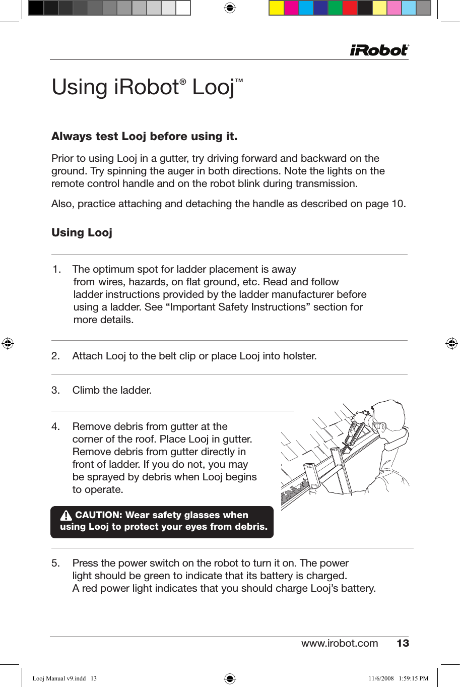 www.irobot.com 13 UsingiRobot® Looj™Always test Looj before using it.Prior to using Looj in a gutter, try driving forward and backward on the ground. Try spinning the auger in both directions. Note the lights on the remote control handle and on the robot blink during transmission.Also,practiceattachinganddetachingthehandleasdescribedonpage10.Using Looj1. The optimum spot for ladder placement is away from wires, hazards, on ﬂat ground, etc. Read and follow ladder instructions provided by the ladder manufacturer before using a ladder. See “Important Safety Instructions” section for more details.2.   Attach Looj to the belt clip or place Looj into holster.3. Climbtheladder.4.   Remove debris from gutter at the corner of the roof. Place Looj in gutter. Remove debris from gutter directly in front of ladder. If you do not, you may be sprayed by debris when Looj begins to operate.   5. Pressthepowerswitchontherobottoturniton.Thepowerlight should be green to indicate that its battery is charged.                 A red power light indicates that you should charge Looj’s battery. CAUTION: Wear safety glasses when  using Looj to protect your eyes from debris.Looj Manual v9.indd   13 11/6/2008   1:59:15 PM