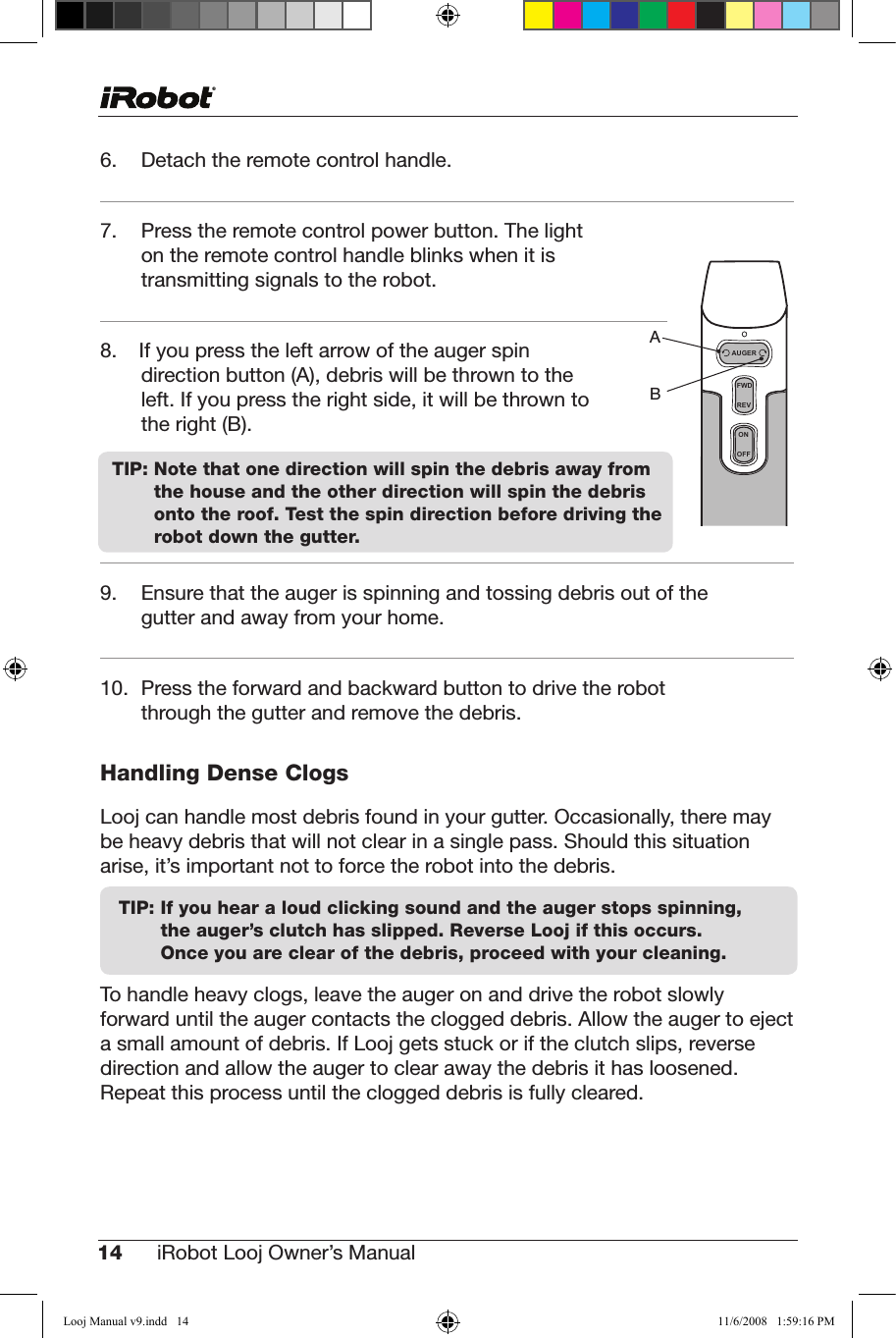 14 iRobot Looj Owner’s Manual  6.   Detach the remote control handle.7.   Press the remote control power button. The light on the remote control handle blinks when it is transmitting signals to the robot.8.  If you press the left arrow of the auger spin direction button (A), debris will be thrown to the left. If you press the right side, it will be thrown to   the right (B).    9. Ensurethattheaugerisspinningandtossingdebrisoutofthegutter and away from your home.10. Presstheforwardandbackwardbuttontodrivetherobotthrough the gutter and remove the debris.Handling Dense ClogsLooj can handle most debris found in your gutter. Occasionally, there may be heavy debris that will not clear in a single pass. Should this situation arise, it’s important not to force the robot into the debris.TIP:  If you hear a loud clicking sound and the auger stops spinning, the auger’s clutch has slipped. Reverse Looj if this occurs.     Once you are clear of the debris, proceed with your cleaning.To handle heavy clogs, leave the auger on and drive the robot slowly forward until the auger contacts the clogged debris. Allow the auger to eject a small amount of debris. If Looj gets stuck or if the clutch slips, reverse direction and allow the auger to clear away the debris it has loosened. Repeat this process until the clogged debris is fully cleared. TIP:  Note that one direction will spin the debris away from the house and the other direction will spin the debris onto the roof. Test the spin direction before driving the robot down the gutter.FWDREVONOFFAUGERABLooj Manual v9.indd   14 11/6/2008   1:59:16 PM