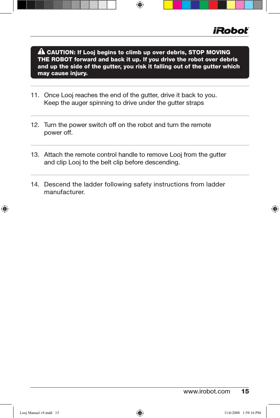 www.irobot.com 15  CAUTION: If Looj begins to climb up over debris, STOP MOVING    THE ROBOT forward and back it up. If you drive the robot over debris and up the side of the gutter, you risk it falling out of the gutter which may cause injury.11. OnceLoojreachestheendofthegutter,driveitbacktoyou.Keep the auger spinning to drive under the gutter straps 12. Turnthepowerswitchoffontherobotandturntheremotepower off.13. AttachtheremotecontrolhandletoremoveLoojfromthegutterand clip Looj to the belt clip before descending. 14. Descendtheladderfollowingsafetyinstructionsfromladdermanufacturer.Looj Manual v9.indd   15 11/6/2008   1:59:16 PM
