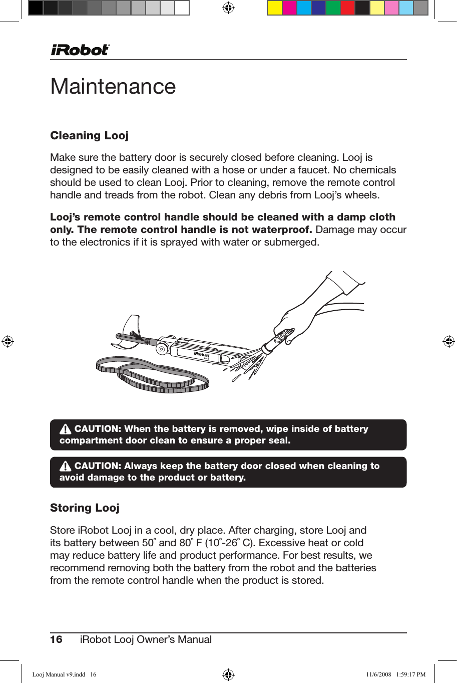 16 iRobot Looj Owner’s Manual  MaintenanceCleaning LoojMake sure the battery door is securely closed before cleaning. Looj is designed to be easily cleaned with a hose or under a faucet. No chemicals should be used to clean Looj. Prior to cleaning, remove the remote control handle and treads from the robot. Clean any debris from Looj’s wheels. Looj’s remote control handle should be cleaned with a damp cloth only. The remote control handle is not waterproof. Damage may occur to the electronics if it is sprayed with water or submerged. CAUTION: When the battery is removed, wipe inside of battery compartment door clean to ensure a proper seal. CAUTION: Always keep the battery door closed when cleaning to avoid damage to the product or battery.Storing LoojStore iRobot Looj in a cool, dry place. After charging, store Looj and itsbatterybetween50˚and80˚F(10˚-26˚C).Excessiveheatorcoldmay reduce battery life and product performance. For best results, we recommend removing both the battery from the robot and the batteries    from the remote control handle when the product is stored.Looj Manual v9.indd   16 11/6/2008   1:59:17 PM