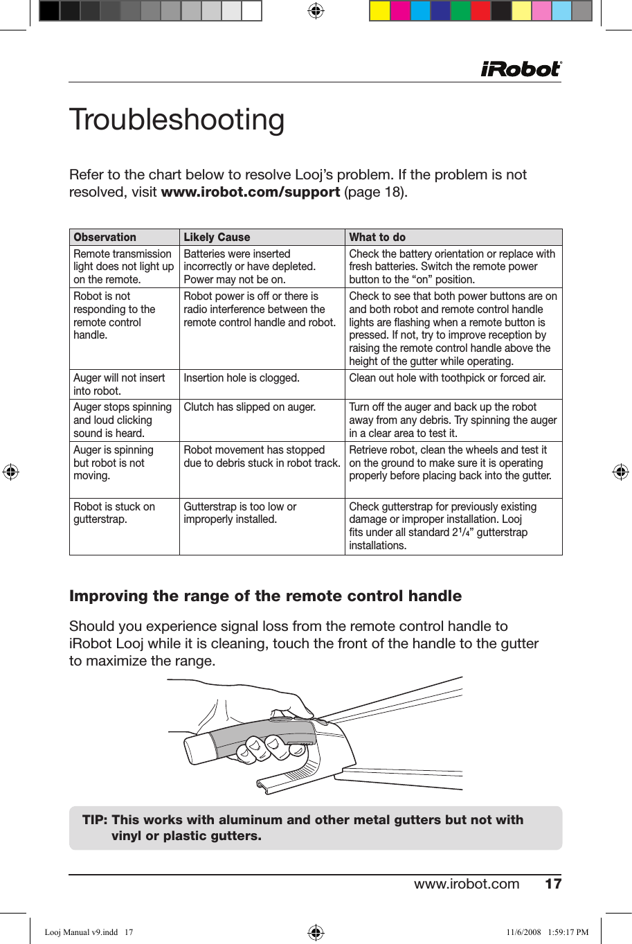 www.irobot.com 17 TroubleshootingRefer to the chart below to resolve Looj’s problem. If the problem is not resolved, visit www.irobot.com/support(page18).Observation Likely Cause What to doRemote transmission light does not light up on the remote.Batteries were inserted incorrectly or have depleted. Power may not be on.Check the battery orientation or replace with fresh batteries. Switch the remote power button to the “on” position.Robot is not responding to the remote control handle.Robot power is off or there is radio interference between the remote control handle and robot.Check to see that both power buttons are on and both robot and remote control handle lights are ﬂashing when a remote button is pressed. If not, try to improve reception by raising the remote control handle above the height of the gutter while operating.Auger will not insert into robot.Insertion hole is clogged. Clean out hole with toothpick or forced air.Auger stops spinning and loud clicking sound is heard.Clutch has slipped on auger.  Turn off the auger and back up the robot away from any debris. Try spinning the auger in a clear area to test it. Auger is spinning   but robot is not moving.Robot movement has stopped due to debris stuck in robot track.Retrieve robot, clean the wheels and test it on the ground to make sure it is operating properly before placing back into the gutter. Robot is stuck on gutterstrap.Gutterstrap is too low or improperly installed.Checkgutterstrapforpreviouslyexistingdamage or improper installation. Looj ﬁts under all standard 21/4” gutterstrap installations.Improving the range of the remote control handleShouldyouexperiencesignallossfromtheremotecontrolhandletoiRobot Looj while it is cleaning, touch the front of the handle to the gutter tomaximizetherange.TIP:  This works with aluminum and other metal gutters but not with vinyl or plastic gutters.Looj Manual v9.indd   17 11/6/2008   1:59:17 PM
