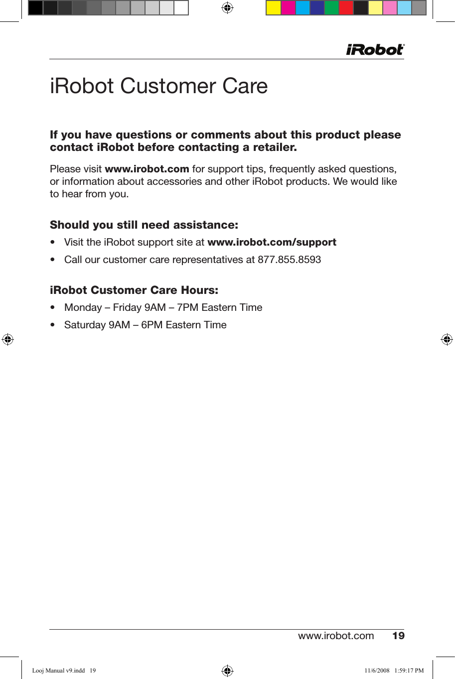 www.irobot.com 19 iRobot Customer CareIf you have questions or comments about this product please contact iRobot before contacting a retailer.Please visit www.irobot.comforsupporttips,frequentlyaskedquestions, or information about accessories and other iRobot products. We would like  to hear from you.Should you still need assistance:• VisittheiRobotsupportsiteatwww.irobot.com/support• Callourcustomercarerepresentativesat877.855.8593iRobot Customer Care Hours:• Monday–Friday9AM–7PMEasternTime• Saturday9AM–6PMEasternTimeLooj Manual v9.indd   19 11/6/2008   1:59:17 PM