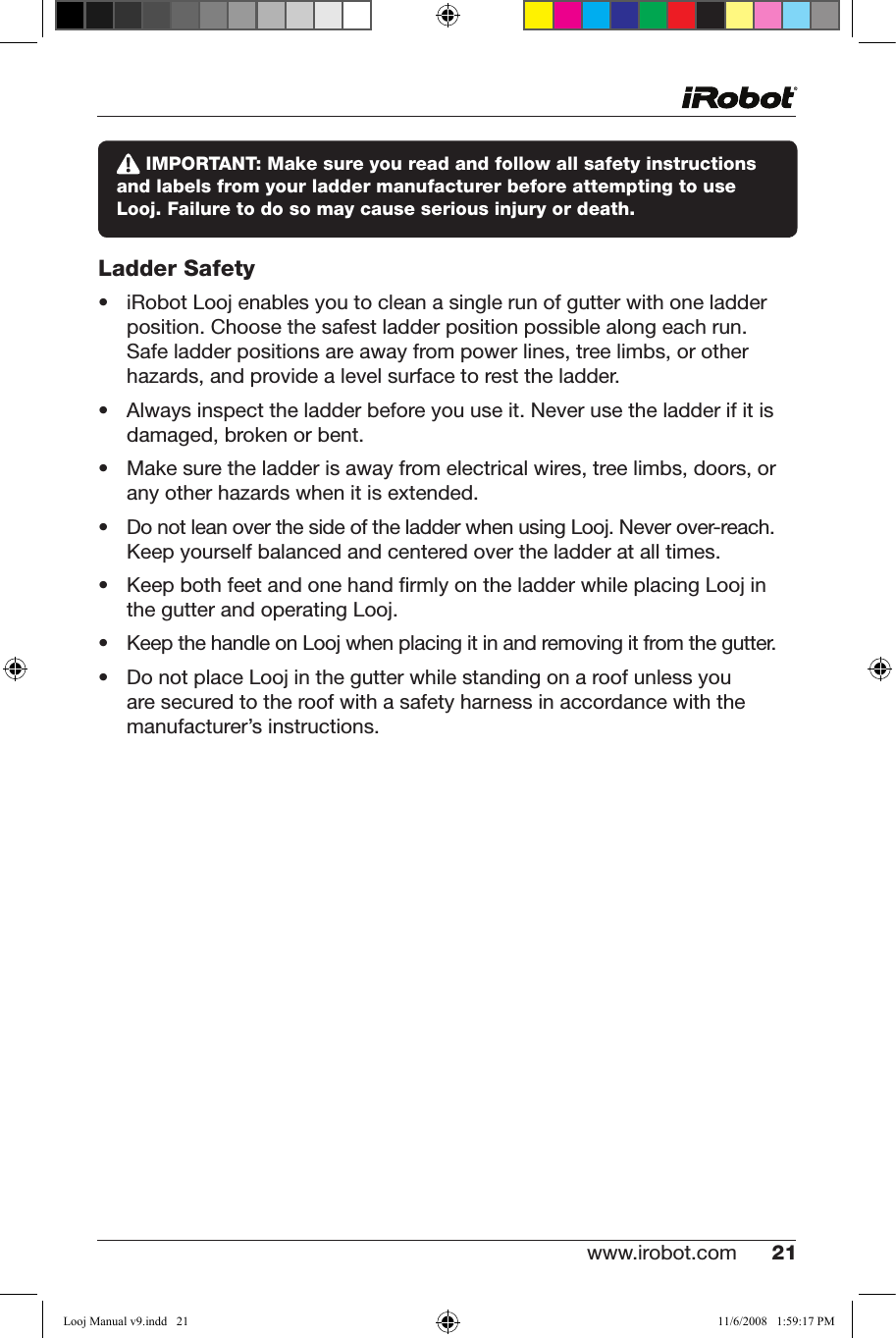 www.irobot.com 21  IMPORTANT: Make sure you read and follow all safety instructions and labels from your ladder manufacturer before attempting to use Looj. Failure to do so may cause serious injury or death.Ladder Safety• iRobotLoojenablesyoutocleanasinglerunofgutterwithoneladderposition. Choose the safest ladder position possible along each run.  Safe ladder positions are away from power lines, tree limbs, or other hazards, and provide a level surface to rest the ladder.• Alwaysinspecttheladderbeforeyouuseit.Neverusetheladderifitisdamaged, broken or bent. • Makesuretheladderisawayfromelectricalwires,treelimbs,doors,oranyotherhazardswhenitisextended.• DonotleanoverthesideoftheladderwhenusingLooj.Neverover-reach.Keep yourself balanced and centered over the ladder at all times.• KeepbothfeetandonehandrmlyontheladderwhileplacingLoojinthe gutter and operating Looj.• KeepthehandleonLoojwhenplacingitinandremovingitfromthegutter.• DonotplaceLoojinthegutterwhilestandingonaroofunlessyouare secured to the roof with a safety harness in accordance with the manufacturer’s instructions.Looj Manual v9.indd   21 11/6/2008   1:59:17 PM