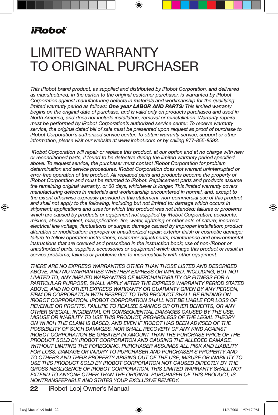 22 iRobot Looj Owner’s Manual  LIMITED WARRANTY  TOORIGINALPURCHASERThis IRobot brand product, as supplied and distributed by iRobot Corporation, and delivered as manufactured, in the carton to the original customer purchaser, is warranted by iRobot Corporation against manufacturing defects in materials and workmanship for the qualifying limited warranty period as follows: One year LABOR AND PARTS: This limited warranty begins on the original date of purchase, and is valid only on products purchased and used in North America, and does not include installation, removal or reinstallation. Warranty repairs must be performed by iRobot Corporation’s authorized service center. To receive warranty service, the original dated bill of sale must be presented upon request as proof of purchase to iRobot Corporation’s authorized service center. To obtain warranty service, support or other information, please visit our website at www.irobot.com or by calling 877-855-8593. iRobot Corporation will repair or replace this product, at our option and at no charge with new or reconditioned parts, if found to be defective during the limited warranty period speciﬁed above. To request service, the purchaser must contact iRobot Corporation for problem determination and service procedures. iRobot Corporation does not warrant uninterrupted or error-free operation of the product. All replaced parts and products become the property of iRobot Corporation and must be returned to iRobot. Replacement parts and products assume the remaining original warranty, or 60 days, whichever is longer. This limited warranty covers manufacturing defects in materials and workmanship encountered in normal, and, except to the extent otherwise expressly provided in this statement, non-commercial use of this product and shall not apply to the following, including but not limited to: damage which occurs in shipment; applications and uses for which this product was not intended; failures or problems which are caused by products or equipment not supplied by iRobot Corporation; accidents, misuse, abuse, neglect, misapplication, ﬁre, water, lightning or other acts of nature; incorrect electrical line voltage, ﬂuctuations or surges; damage caused by improper installation; product alteration or modiﬁcation; improper or unauthorized repair; exterior ﬁnish or cosmetic damage; failure to follow operation instructions, customer adjustments, maintenance and environmental instructions that are covered and prescribed in the instruction book; use of non-iRobot or unauthorized parts, supplies, accessories or equipment which damage this product or result in service problems; failures or problems due to incompatibility with other equipment. THERE ARE NO EXPRESS WARRANTIES OTHER THAN THOSE LISTED AND DESCRIBED ABOVE, AND NO WARRANTIES WHETHER EXPRESS OR IMPLIED, INCLUDING, BUT NOT LIMITED TO, ANY IMPLIED WARRANTIES OF MERCHANTABILITY OR FITNESS FOR A PARTICULAR PURPOSE, SHALL APPLY AFTER THE EXPRESS WARRANTY PERIOD STATED ABOVE, AND NO OTHER EXPRESS WARRANTY OR GUARANTY GIVEN BY ANY PERSON, FIRM OR CORPORATION WITH RESPECT TO THIS PRODUCT SHALL BE BINDING ON IROBOT CORPORATION. IROBOT CORPORATION SHALL NOT BE LIABLE FOR LOSS OF REVENUE OR PROFITS, FAILURE TO REALIZE SAVINGS OR OTHER BENEFITS, OR ANY OTHER SPECIAL, INCIDENTAL OR CONSEQUENTIAL DAMAGES CAUSED BY THE USE, MISUSE OR INABILITY TO USE THIS PRODUCT, REGARDLESS OF THE LEGAL THEORY ON WHICH THE CLAIM IS BASED, AND EVEN IF IROBOT HAS BEEN ADVISED OF THE POSSIBILITY OF SUCH DAMAGES. NOR SHALL RECOVERY OF ANY KIND AGAINST IROBOT CORPORATION BE GREATER IN AMOUNT THAN THE PURCHASE PRICE OF THE PRODUCT SOLD BY IROBOT CORPORATION AND CAUSING THE ALLEGED DAMAGE. WITHOUT LIMITING THE FOREGOING, PURCHASER ASSUMES ALL RISK AND LIABILITY FOR LOSS, DAMAGE OR INJURY TO PURCHASER AND PURCHASER’S PROPERTY AND TO OTHERS AND THEIR PROPERTY ARISING OUT OF THE USE, MISUSE OR INABILITY TO USE THIS PRODUCT SOLD BY IROBOT CORPORATION NOT CAUSED DIRECTLY BY THE GROSS NEGLIGENCE OF IROBOT CORPORATION. THIS LIMITED WARRANTY SHALL NOT EXTEND TO ANYONE OTHER THAN THE ORIGINAL PURCHASER OF THIS PRODUCT, IS NONTRANSFERABLE AND STATES YOUR EXCLUSIVE REMEDY. Looj Manual v9.indd   22 11/6/2008   1:59:17 PM