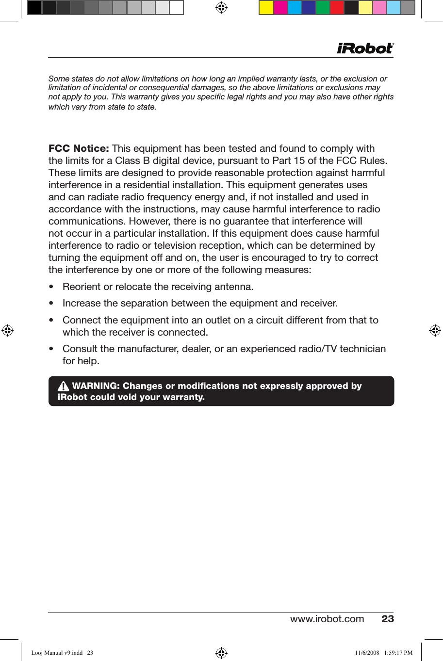 www.irobot.com 23 Some states do not allow limitations on how long an implied warranty lasts, or the exclusion or limitation of incidental or consequential damages, so the above limitations or exclusions may not apply to you. This warranty gives you speciﬁc legal rights and you may also have other rights which vary from state to state. FCC Notice:ThisequipmenthasbeentestedandfoundtocomplywiththelimitsforaClassBdigitaldevice,pursuanttoPart15oftheFCCRules.These limits are designed to provide reasonable protection against harmful interferenceinaresidentialinstallation.Thisequipmentgeneratesusesandcanradiateradiofrequencyenergyand,ifnotinstalledandusedinaccordance with the instructions, may cause harmful interference to radio communications. However, there is no guarantee that interference will notoccurinaparticularinstallation.Ifthisequipmentdoescauseharmfulinterference to radio or television reception, which can be determined by turningtheequipmentoffandon,theuserisencouragedtotrytocorrectthe interference by one or more of the following measures:• Reorientorrelocatethereceivingantenna.• Increasetheseparationbetweentheequipmentandreceiver.• Connecttheequipmentintoanoutletonacircuitdifferentfromthatto which the receiver is connected.• Consultthemanufacturer,dealer,oranexperiencedradio/TVtechnician for help. WARNING: Changes or modiﬁcations not expressly approved by iRobot could void your warranty.Looj Manual v9.indd   23 11/6/2008   1:59:17 PM