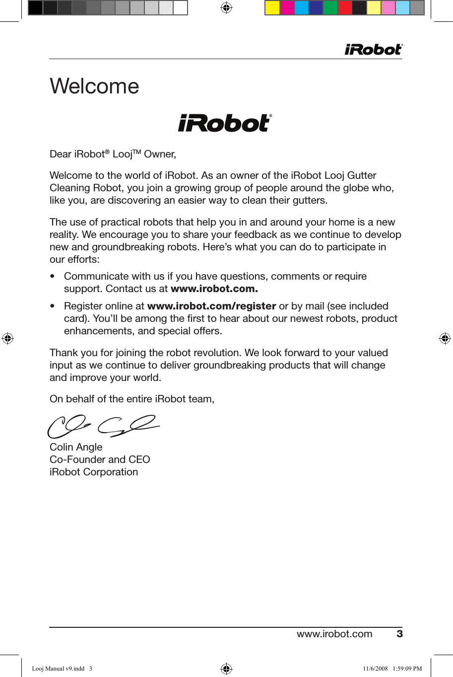 www.irobot.com 3 Dear iRobot® LoojTM Owner,Welcome to the world of iRobot. As an owner of the iRobot Looj Gutter Cleaning Robot, you join a growing group of people around the globe who,  like you, are discovering an easier way to clean their gutters.The use of practical robots that help you in and around your home is a new reality. We encourage you to share your feedback as we continue to develop new and groundbreaking robots. Here’s what you can do to participate in  our efforts:• Communicatewithusifyouhavequestions,commentsorrequiresupport. Contact us at www.irobot.com. • Registeronlineatwww.irobot.com/register or by mail (see included card). You’ll be among the ﬁrst to hear about our newest robots, product enhancements, and special offers.Thank you for joining the robot revolution. We look forward to your valued input as we continue to deliver groundbreaking products that will change and improve your world.On behalf of the entire iRobot team,Colin Angle Co-Founder and CEO iRobot CorporationWelcomeLooj Manual v9.indd   3 11/6/2008   1:59:09 PM