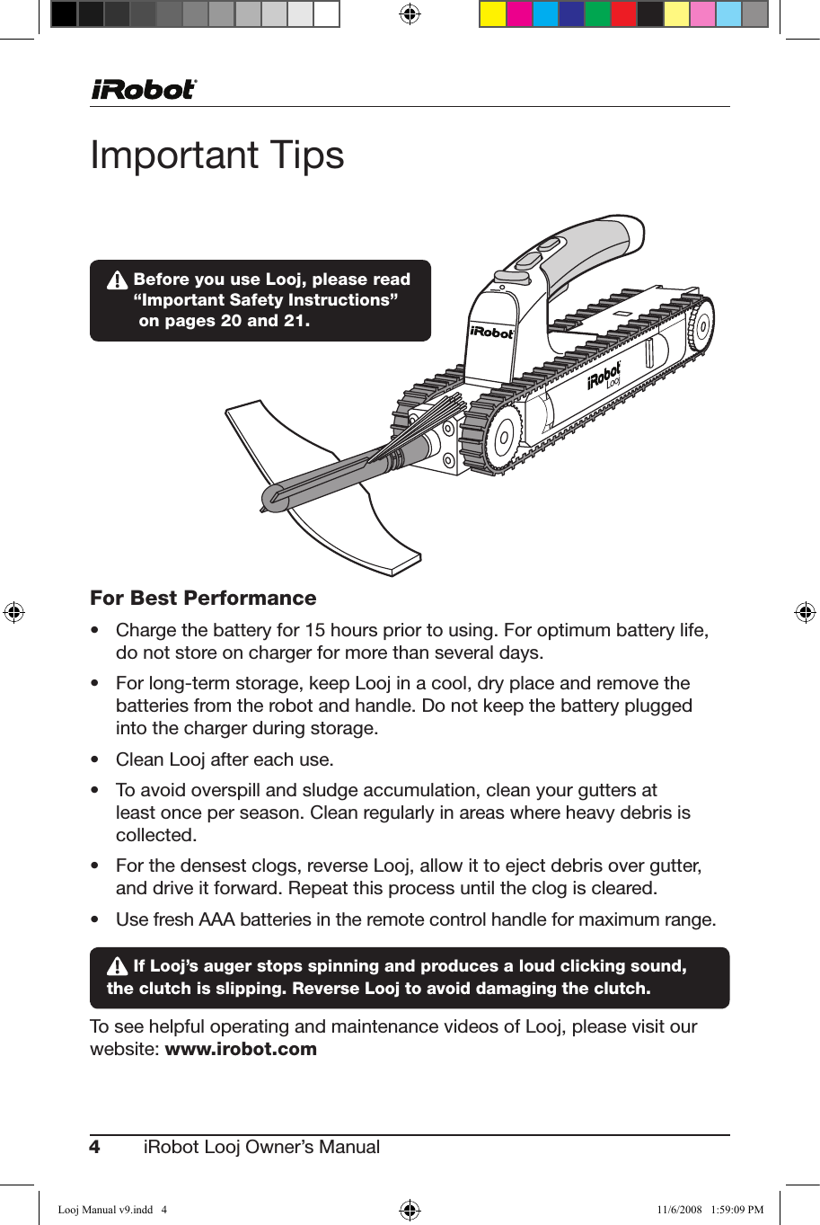 4iRobot Looj Owner’s Manual  Important TipsFor Best Performance• Chargethebatteryfor15hourspriortousing.Foroptimumbatterylife,do not store on charger for more than several days.• Forlong-termstorage,keepLoojinacool,dryplaceandremovethebatteries from the robot and handle. Do not keep the battery plugged  into the charger during storage.• CleanLoojaftereachuse.• Toavoidoverspillandsludgeaccumulation,cleanyourguttersatleast once per season. Clean regularly in areas where heavy debris is collected.• Forthedensestclogs,reverseLooj,allowittoejectdebrisovergutter, and drive it forward. Repeat this process until the clog is cleared.• UsefreshAAAbatteriesintheremotecontrolhandleformaximumrange. If Looj’s auger stops spinning and produces a loud clicking sound, the clutch is slipping. Reverse Looj to avoid damaging the clutch.To see helpful operating and maintenance videos of Looj, please visit our website: www.irobot.com  Before you use Looj, please read  “Important Safety Instructions”  on pages 20 and 21.Looj Manual v9.indd   4 11/6/2008   1:59:09 PM