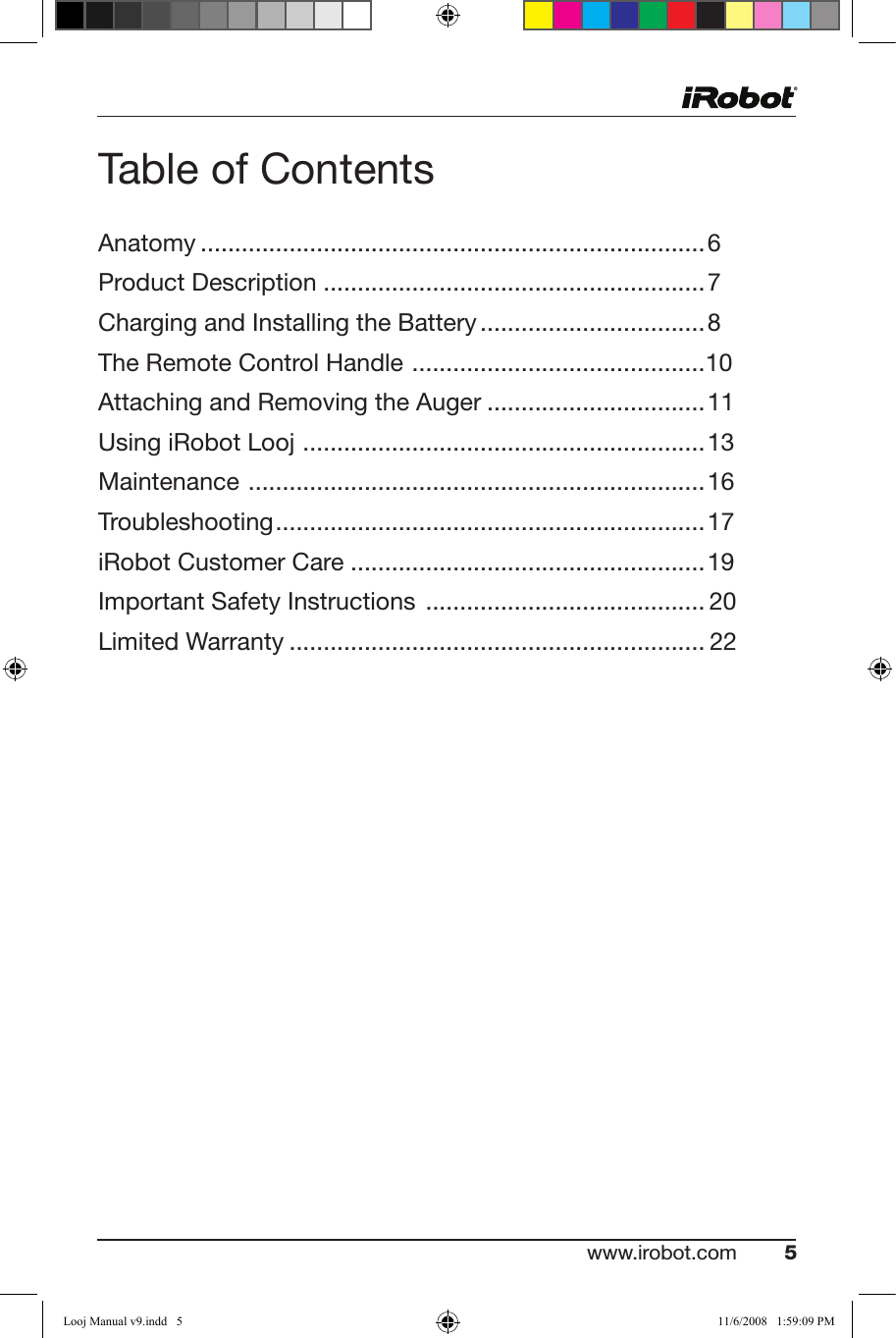 www.irobot.com 5 Table of ContentsAnatomy ..........................................................................6Product Description ........................................................7 Charging and Installing the Battery .................................8The Remote Control Handle  ...........................................10Attaching and Removing the Auger ................................11UsingiRobotLooj ...........................................................13Maintenance  ...................................................................16Troubleshooting ...............................................................17iRobot Customer Care ....................................................19Important Safety Instructions  .........................................20Limited Warranty ............................................................. 22Looj Manual v9.indd   5 11/6/2008   1:59:09 PM