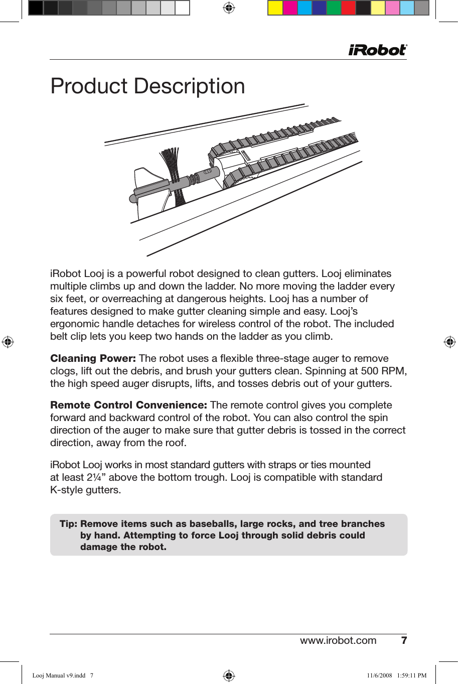 www.irobot.com 7 Product DescriptioniRobot Looj is a powerful robot designed to clean gutters. Looj eliminates multiple climbs up and down the ladder. No more moving the ladder every  sixfeet,oroverreachingatdangerousheights.Loojhasanumberoffeatures designed to make gutter cleaning simple and easy. Looj’s ergonomic handle detaches for wireless control of the robot. The included belt clip lets you keep two hands on the ladder as you climb.Cleaning Power:Therobotusesaexiblethree-stageaugertoremoveclogs,liftoutthedebris,andbrushyourguttersclean.Spinningat500RPM,the high speed auger disrupts, lifts, and tosses debris out of your gutters. Remote Control Convenience: The remote control gives you complete forward and backward control of the robot. You can also control the spin direction of the auger to make sure that gutter debris is tossed in the correct direction, away from the roof.iRobot Looj works in most standard gutters with straps or ties mounted at least 2¼” above the bottom trough. Looj is compatible with standard            K-style gutters.   Tip:  Remove items such as baseballs, large rocks, and tree branches by hand. Attempting to force Looj through solid debris could damage the robot. Looj Manual v9.indd   7 11/6/2008   1:59:11 PM