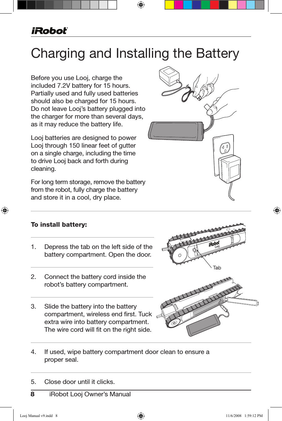 8iRobot Looj Owner’s Manual  Charging and Installing the BatteryBefore you use Looj, charge the included7.2Vbatteryfor15hours.Partially used and fully used batteries shouldalsobechargedfor15hours.Do not leave Looj’s battery plugged into the charger for more than several days, as it may reduce the battery life. Looj batteries are designed to power Loojthrough150linearfeetofgutteron a single charge, including the time to drive Looj back and forth during cleaning.For long term storage, remove the battery from the robot, fully charge the battery and store it in a cool, dry place.To install battery: 1. Depressthetabontheleftsideofthebattery compartment. Open the door.2.   Connect the battery cord inside the robot’s battery compartment.3. Slidethebatteryintothebatterycompartment, wireless end ﬁrst. Tuck extrawireintobatterycompartment.The wire cord will ﬁt on the right side.4.   If used, wipe battery compartment door clean to ensure a proper seal.5. Closedooruntilitclicks.Looj Manual v9.indd   8 11/6/2008   1:59:12 PM