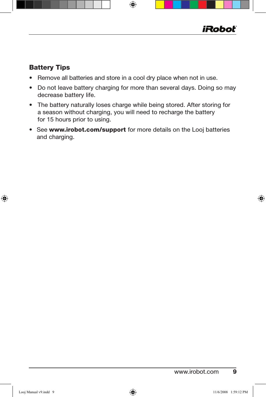 www.irobot.com 9  Battery Tips• Removeallbatteriesandstoreinacooldryplacewhennotinuse.• Donotleavebatterychargingformorethanseveraldays.Doingsomaydecrease battery life. • Thebatterynaturallyloseschargewhilebeingstored.Afterstoringfora season without charging, you will need to recharge the battery  for15hourspriortousing.• Seewww.irobot.com/support for more details on the Looj batteries and charging.Looj Manual v9.indd   9 11/6/2008   1:59:12 PM