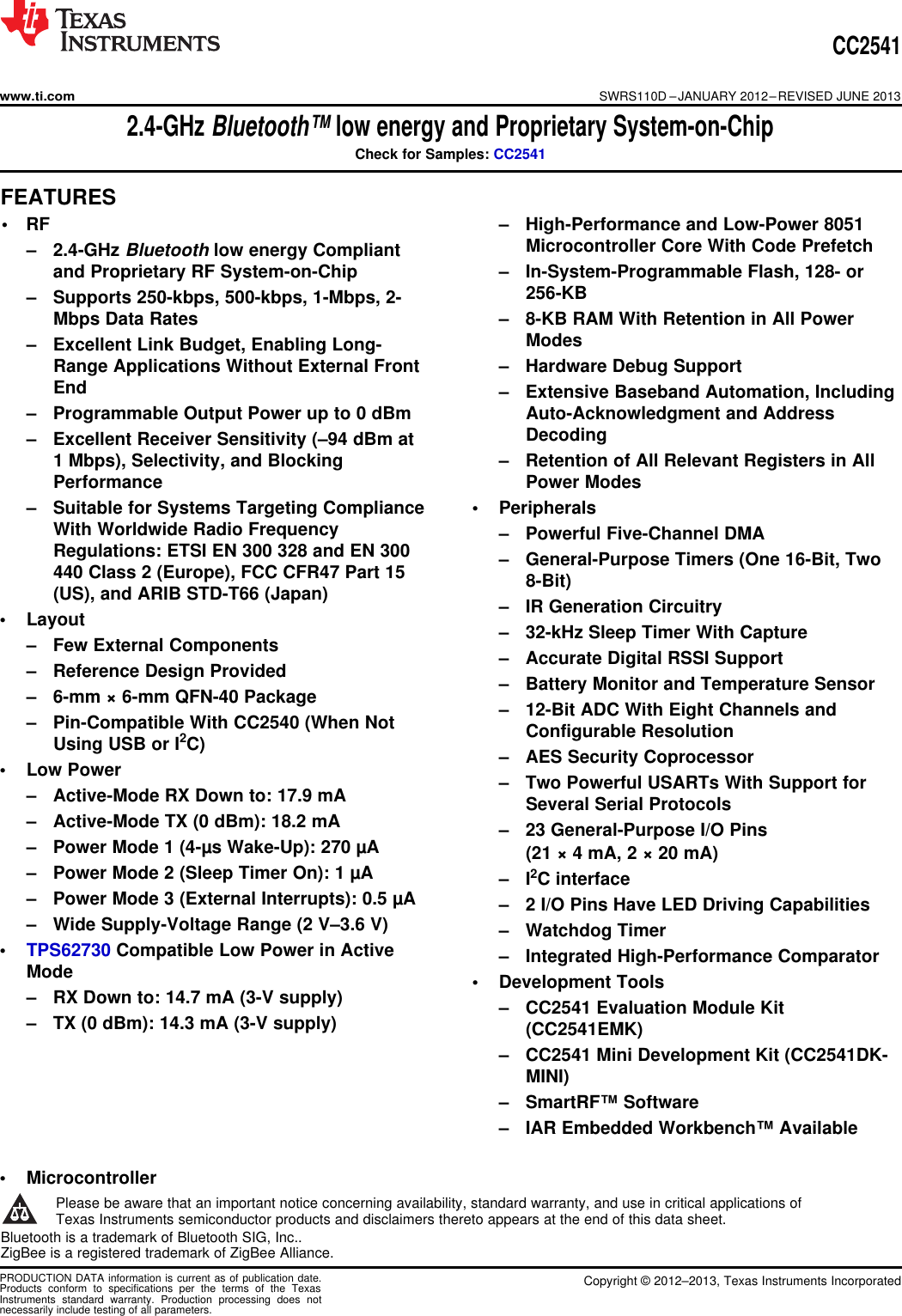 CC2541www.ti.comSWRS110D –JANUARY 2012–REVISED JUNE 20132.4-GHz Bluetooth™ low energy and Proprietary System-on-ChipCheck for Samples: CC25411FEATURES23• RF – High-Performance and Low-Power 8051Microcontroller Core With Code Prefetch– 2.4-GHz Bluetooth low energy Compliantand Proprietary RF System-on-Chip – In-System-Programmable Flash, 128- or256-KB– Supports 250-kbps, 500-kbps, 1-Mbps, 2-Mbps Data Rates – 8-KB RAM With Retention in All PowerModes– Excellent Link Budget, Enabling Long-Range Applications Without External Front – Hardware Debug SupportEnd – Extensive Baseband Automation, Including– Programmable Output Power up to 0 dBm Auto-Acknowledgment and AddressDecoding– Excellent Receiver Sensitivity (–94 dBm at1 Mbps), Selectivity, and Blocking – Retention of All Relevant Registers in AllPerformance Power Modes– Suitable for Systems Targeting Compliance • PeripheralsWith Worldwide Radio Frequency – Powerful Five-Channel DMARegulations: ETSI EN 300 328 and EN 300 – General-Purpose Timers (One 16-Bit, Two440 Class 2 (Europe), FCC CFR47 Part 15 8-Bit)(US), and ARIB STD-T66 (Japan) – IR Generation Circuitry• Layout – 32-kHz Sleep Timer With Capture– Few External Components – Accurate Digital RSSI Support– Reference Design Provided – Battery Monitor and Temperature Sensor– 6-mm × 6-mm QFN-40 Package – 12-Bit ADC With Eight Channels and– Pin-Compatible With CC2540 (When Not Configurable ResolutionUsing USB or I2C) – AES Security Coprocessor• Low Power – Two Powerful USARTs With Support for– Active-Mode RX Down to: 17.9 mA Several Serial Protocols– Active-Mode TX (0 dBm): 18.2 mA – 23 General-Purpose I/O Pins– Power Mode 1 (4-µs Wake-Up): 270 µA (21 × 4 mA, 2 × 20 mA)– Power Mode 2 (Sleep Timer On): 1 µA – I2C interface– Power Mode 3 (External Interrupts): 0.5 µA – 2 I/O Pins Have LED Driving Capabilities– Wide Supply-Voltage Range (2 V–3.6 V) – Watchdog Timer•TPS62730 Compatible Low Power in Active – Integrated High-Performance ComparatorMode • Development Tools– RX Down to: 14.7 mA (3-V supply) – CC2541 Evaluation Module Kit– TX (0 dBm): 14.3 mA (3-V supply) (CC2541EMK)White space – CC2541 Mini Development Kit (CC2541DK-White space MINI)White space – SmartRF™ SoftwareWhite space – IAR Embedded Workbench™ AvailableWhite spaceWhite space• Microcontroller1Please be aware that an important notice concerning availability, standard warranty, and use in critical applications ofTexas Instruments semiconductor products and disclaimers thereto appears at the end of this data sheet.2Bluetooth is a trademark of Bluetooth SIG, Inc..3ZigBee is a registered trademark of ZigBee Alliance.PRODUCTION DATA information is current as of publication date. Copyright © 2012–2013, Texas Instruments IncorporatedProducts conform to specifications per the terms of the TexasInstruments standard warranty. Production processing does notnecessarily include testing of all parameters.