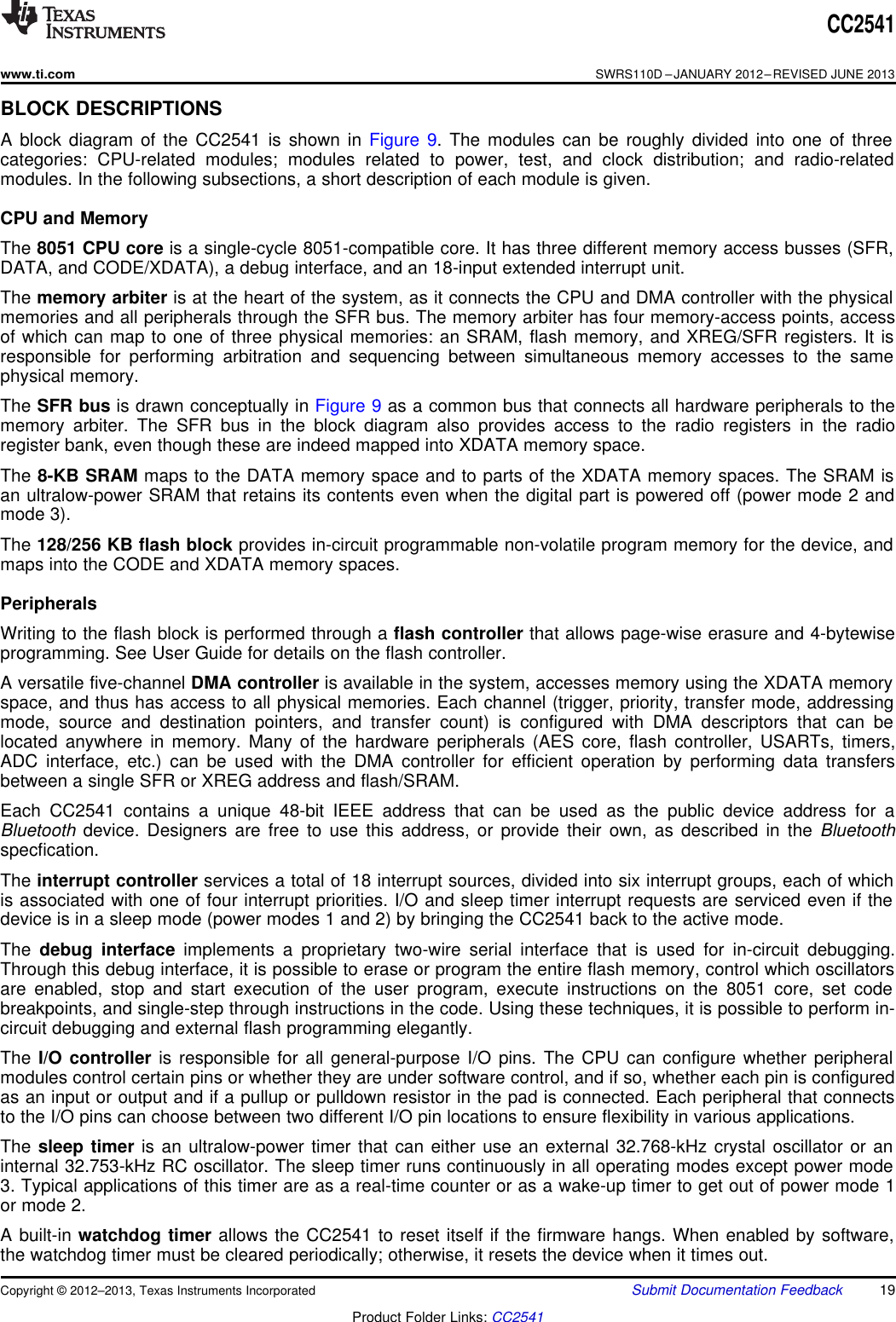 CC2541www.ti.comSWRS110D –JANUARY 2012–REVISED JUNE 2013BLOCK DESCRIPTIONSA block diagram of the CC2541 is shown in Figure 9. The modules can be roughly divided into one of threecategories: CPU-related modules; modules related to power, test, and clock distribution; and radio-relatedmodules. In the following subsections, a short description of each module is given.CPU and MemoryThe 8051 CPU core is a single-cycle 8051-compatible core. It has three different memory access busses (SFR,DATA, and CODE/XDATA), a debug interface, and an 18-input extended interrupt unit.The memory arbiter is at the heart of the system, as it connects the CPU and DMA controller with the physicalmemories and all peripherals through the SFR bus. The memory arbiter has four memory-access points, accessof which can map to one of three physical memories: an SRAM, flash memory, and XREG/SFR registers. It isresponsible for performing arbitration and sequencing between simultaneous memory accesses to the samephysical memory.The SFR bus is drawn conceptually in Figure 9 as a common bus that connects all hardware peripherals to thememory arbiter. The SFR bus in the block diagram also provides access to the radio registers in the radioregister bank, even though these are indeed mapped into XDATA memory space.The 8-KB SRAM maps to the DATA memory space and to parts of the XDATA memory spaces. The SRAM isan ultralow-power SRAM that retains its contents even when the digital part is powered off (power mode 2 andmode 3).The 128/256 KB flash block provides in-circuit programmable non-volatile program memory for the device, andmaps into the CODE and XDATA memory spaces.PeripheralsWriting to the flash block is performed through a flash controller that allows page-wise erasure and 4-bytewiseprogramming. See User Guide for details on the flash controller.A versatile five-channel DMA controller is available in the system, accesses memory using the XDATA memoryspace, and thus has access to all physical memories. Each channel (trigger, priority, transfer mode, addressingmode, source and destination pointers, and transfer count) is configured with DMA descriptors that can belocated anywhere in memory. Many of the hardware peripherals (AES core, flash controller, USARTs, timers,ADC interface, etc.) can be used with the DMA controller for efficient operation by performing data transfersbetween a single SFR or XREG address and flash/SRAM.Each CC2541 contains a unique 48-bit IEEE address that can be used as the public device address for aBluetooth device. Designers are free to use this address, or provide their own, as described in the Bluetoothspecfication.The interrupt controller services a total of 18 interrupt sources, divided into six interrupt groups, each of whichis associated with one of four interrupt priorities. I/O and sleep timer interrupt requests are serviced even if thedevice is in a sleep mode (power modes 1 and 2) by bringing the CC2541 back to the active mode.The debug interface implements a proprietary two-wire serial interface that is used for in-circuit debugging.Through this debug interface, it is possible to erase or program the entire flash memory, control which oscillatorsare enabled, stop and start execution of the user program, execute instructions on the 8051 core, set codebreakpoints, and single-step through instructions in the code. Using these techniques, it is possible to perform in-circuit debugging and external flash programming elegantly.The I/O controller is responsible for all general-purpose I/O pins. The CPU can configure whether peripheralmodules control certain pins or whether they are under software control, and if so, whether each pin is configuredas an input or output and if a pullup or pulldown resistor in the pad is connected. Each peripheral that connectsto the I/O pins can choose between two different I/O pin locations to ensure flexibility in various applications.The sleep timer is an ultralow-power timer that can either use an external 32.768-kHz crystal oscillator or aninternal 32.753-kHz RC oscillator. The sleep timer runs continuously in all operating modes except power mode3. Typical applications of this timer are as a real-time counter or as a wake-up timer to get out of power mode 1or mode 2.A built-in watchdog timer allows the CC2541 to reset itself if the firmware hangs. When enabled by software,the watchdog timer must be cleared periodically; otherwise, it resets the device when it times out.Copyright © 2012–2013, Texas Instruments Incorporated Submit Documentation Feedback 19Product Folder Links: CC2541