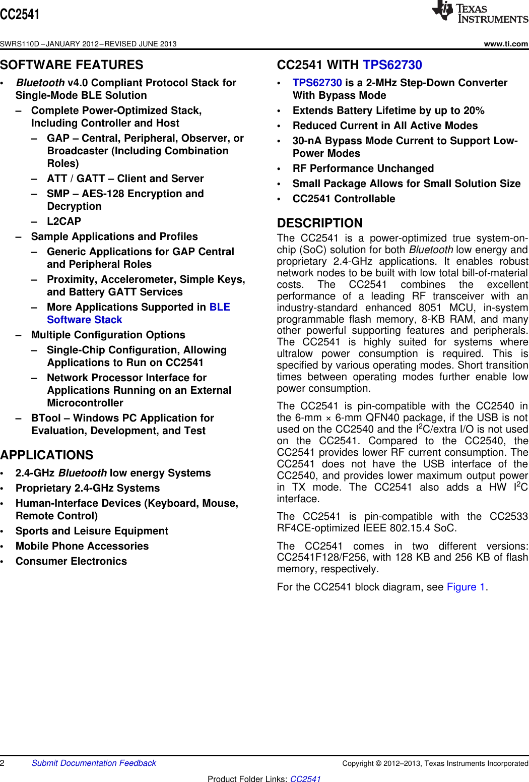 CC2541SWRS110D –JANUARY 2012–REVISED JUNE 2013www.ti.comSOFTWARE FEATURES CC2541 WITH TPS62730•Bluetooth v4.0 Compliant Protocol Stack for • TPS62730 is a 2-MHz Step-Down ConverterSingle-Mode BLE Solution With Bypass Mode– Complete Power-Optimized Stack, • Extends Battery Lifetime by up to 20%Including Controller and Host • Reduced Current in All Active Modes– GAP – Central, Peripheral, Observer, or • 30-nA Bypass Mode Current to Support Low-Broadcaster (Including Combination Power ModesRoles) • RF Performance Unchanged– ATT / GATT – Client and Server • Small Package Allows for Small Solution Size– SMP – AES-128 Encryption and • CC2541 ControllableDecryption– L2CAP DESCRIPTION– Sample Applications and Profiles The CC2541 is a power-optimized true system-on-chip (SoC) solution for both Bluetooth low energy and– Generic Applications for GAP Central proprietary 2.4-GHz applications. It enables robustand Peripheral Roles network nodes to be built with low total bill-of-material– Proximity, Accelerometer, Simple Keys, costs. The CC2541 combines the excellentand Battery GATT Services performance of a leading RF transceiver with an– More Applications Supported in BLE industry-standard enhanced 8051 MCU, in-systemprogrammable flash memory, 8-KB RAM, and manySoftware Stack other powerful supporting features and peripherals.– Multiple Configuration Options The CC2541 is highly suited for systems where– Single-Chip Configuration, Allowing ultralow power consumption is required. This isApplications to Run on CC2541 specified by various operating modes. Short transitiontimes between operating modes further enable low– Network Processor Interface for power consumption.Applications Running on an ExternalMicrocontroller The CC2541 is pin-compatible with the CC2540 inthe 6-mm × 6-mm QFN40 package, if the USB is not– BTool – Windows PC Application for used on the CC2540 and the I2C/extra I/O is not usedEvaluation, Development, and Test on the CC2541. Compared to the CC2540, theCC2541 provides lower RF current consumption. TheAPPLICATIONS CC2541 does not have the USB interface of the• 2.4-GHz Bluetooth low energy Systems CC2540, and provides lower maximum output powerin TX mode. The CC2541 also adds a HW I2C• Proprietary 2.4-GHz Systems interface.• Human-Interface Devices (Keyboard, Mouse,Remote Control) The CC2541 is pin-compatible with the CC2533RF4CE-optimized IEEE 802.15.4 SoC.• Sports and Leisure EquipmentThe CC2541 comes in two different versions:• Mobile Phone Accessories CC2541F128/F256, with 128 KB and 256 KB of flash• Consumer Electronics memory, respectively.For the CC2541 block diagram, see Figure 1.2Submit Documentation Feedback Copyright © 2012–2013, Texas Instruments IncorporatedProduct Folder Links: CC2541