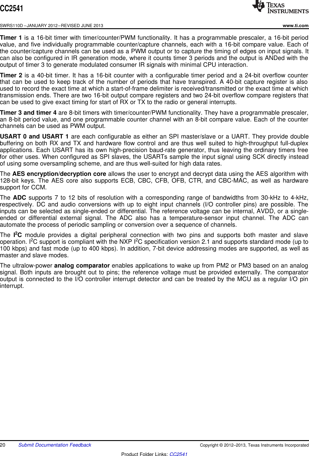 CC2541SWRS110D –JANUARY 2012–REVISED JUNE 2013www.ti.comTimer 1 is a 16-bit timer with timer/counter/PWM functionality. It has a programmable prescaler, a 16-bit periodvalue, and five individually programmable counter/capture channels, each with a 16-bit compare value. Each ofthe counter/capture channels can be used as a PWM output or to capture the timing of edges on input signals. Itcan also be configured in IR generation mode, where it counts timer 3 periods and the output is ANDed with theoutput of timer 3 to generate modulated consumer IR signals with minimal CPU interaction.Timer 2 is a 40-bit timer. It has a 16-bit counter with a configurable timer period and a 24-bit overflow counterthat can be used to keep track of the number of periods that have transpired. A 40-bit capture register is alsoused to record the exact time at which a start-of-frame delimiter is received/transmitted or the exact time at whichtransmission ends. There are two 16-bit output compare registers and two 24-bit overflow compare registers thatcan be used to give exact timing for start of RX or TX to the radio or general interrupts.Timer 3 and timer 4 are 8-bit timers with timer/counter/PWM functionality. They have a programmable prescaler,an 8-bit period value, and one programmable counter channel with an 8-bit compare value. Each of the counterchannels can be used as PWM output.USART 0 and USART 1 are each configurable as either an SPI master/slave or a UART. They provide doublebuffering on both RX and TX and hardware flow control and are thus well suited to high-throughput full-duplexapplications. Each USART has its own high-precision baud-rate generator, thus leaving the ordinary timers freefor other uses. When configured as SPI slaves, the USARTs sample the input signal using SCK directly insteadof using some oversampling scheme, and are thus well-suited for high data rates.The AES encryption/decryption core allows the user to encrypt and decrypt data using the AES algorithm with128-bit keys. The AES core also supports ECB, CBC, CFB, OFB, CTR, and CBC-MAC, as well as hardwaresupport for CCM.The ADC supports 7 to 12 bits of resolution with a corresponding range of bandwidths from 30-kHz to 4-kHz,respectively. DC and audio conversions with up to eight input channels (I/O controller pins) are possible. Theinputs can be selected as single-ended or differential. The reference voltage can be internal, AVDD, or a single-ended or differential external signal. The ADC also has a temperature-sensor input channel. The ADC canautomate the process of periodic sampling or conversion over a sequence of channels.The I2Cmodule provides a digital peripheral connection with two pins and supports both master and slaveoperation. I2C support is compliant with the NXP I2C specification version 2.1 and supports standard mode (up to100 kbps) and fast mode (up to 400 kbps). In addition, 7-bit device addressing modes are supported, as well asmaster and slave modes.The ultralow-power analog comparator enables applications to wake up from PM2 or PM3 based on an analogsignal. Both inputs are brought out to pins; the reference voltage must be provided externally. The comparatoroutput is connected to the I/O controller interrupt detector and can be treated by the MCU as a regular I/O pininterrupt.20 Submit Documentation Feedback Copyright © 2012–2013, Texas Instruments IncorporatedProduct Folder Links: CC2541