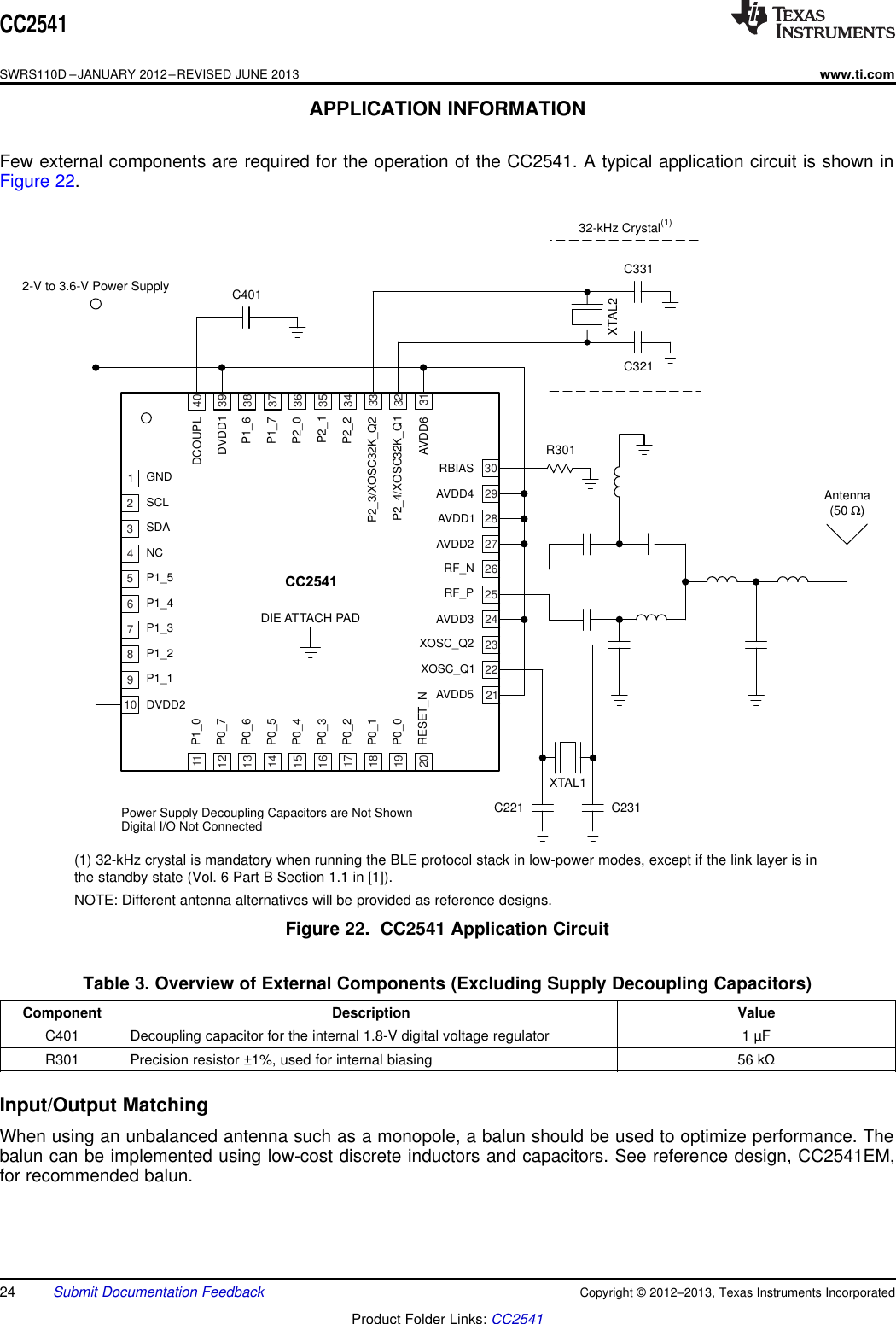 GNDSCLSDANCP1_5DVDD2P1_1P1_2P1_3P1_42-V to 3.6-V Power SupplyR301XTAL1C221 C231XTAL2C321C331C40132-kHz Crystal(1)CC2541DIE ATTACH PADRBIASAVDD4AVDD1AVDD2RF_NAVDD5XOSC_Q1XOSC_Q2AVDD3RF_PP1_0P0_7P0_6P0_5P0_4RESET_NP0_0P0_1P0_2P0_3DCOUPLDVDD1P1_6P1_7P2_0AVDD6P2_4/XOSC32K_Q1P2_3/XOSC32K_Q2P2_2P2_1Antenna(50 )W12345678910111213141516171819202122232425262728293031323334353637383940Power Supply Decoupling Capacitors are Not ShownDigital I/O Not ConnectedCC2541SWRS110D –JANUARY 2012–REVISED JUNE 2013www.ti.comAPPLICATION INFORMATIONFew external components are required for the operation of the CC2541. A typical application circuit is shown inFigure 22.(1) 32-kHz crystal is mandatory when running the BLE protocol stack in low-power modes, except if the link layer is inthe standby state (Vol. 6 Part B Section 1.1 in [1]).NOTE: Different antenna alternatives will be provided as reference designs.Figure 22. CC2541 Application CircuitTable 3. Overview of External Components (Excluding Supply Decoupling Capacitors)Component Description ValueC401 Decoupling capacitor for the internal 1.8-V digital voltage regulator 1 µFR301 Precision resistor ±1%, used for internal biasing 56 kΩInput/Output MatchingWhen using an unbalanced antenna such as a monopole, a balun should be used to optimize performance. Thebalun can be implemented using low-cost discrete inductors and capacitors. See reference design, CC2541EM,for recommended balun.24 Submit Documentation Feedback Copyright © 2012–2013, Texas Instruments IncorporatedProduct Folder Links: CC2541