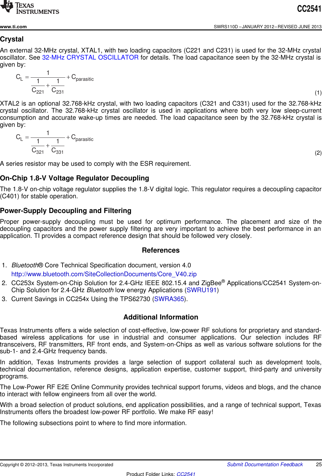 L parasitic321 3311C C1 1C C= ++L parasitic221 2311C C1 1C C= ++CC2541www.ti.comSWRS110D –JANUARY 2012–REVISED JUNE 2013CrystalAn external 32-MHz crystal, XTAL1, with two loading capacitors (C221 and C231) is used for the 32-MHz crystaloscillator. See 32-MHz CRYSTAL OSCILLATOR for details. The load capacitance seen by the 32-MHz crystal isgiven by:(1)XTAL2 is an optional 32.768-kHz crystal, with two loading capacitors (C321 and C331) used for the 32.768-kHzcrystal oscillator. The 32.768-kHz crystal oscillator is used in applications where both very low sleep-currentconsumption and accurate wake-up times are needed. The load capacitance seen by the 32.768-kHz crystal isgiven by:(2)A series resistor may be used to comply with the ESR requirement.On-Chip 1.8-V Voltage Regulator DecouplingThe 1.8-V on-chip voltage regulator supplies the 1.8-V digital logic. This regulator requires a decoupling capacitor(C401) for stable operation.Power-Supply Decoupling and FilteringProper power-supply decoupling must be used for optimum performance. The placement and size of thedecoupling capacitors and the power supply filtering are very important to achieve the best performance in anapplication. TI provides a compact reference design that should be followed very closely.References1. Bluetooth® Core Technical Specification document, version 4.0http://www.bluetooth.com/SiteCollectionDocuments/Core_V40.zip2. CC253x System-on-Chip Solution for 2.4-GHz IEEE 802.15.4 and ZigBee®Applications/CC2541 System-on-Chip Solution for 2.4-GHz Bluetooth low energy Applications (SWRU191)3. Current Savings in CC254x Using the TPS62730 (SWRA365).Additional InformationTexas Instruments offers a wide selection of cost-effective, low-power RF solutions for proprietary and standard-based wireless applications for use in industrial and consumer applications. Our selection includes RFtransceivers, RF transmitters, RF front ends, and System-on-Chips as well as various software solutions for thesub-1- and 2.4-GHz frequency bands.In addition, Texas Instruments provides a large selection of support collateral such as development tools,technical documentation, reference designs, application expertise, customer support, third-party and universityprograms.The Low-Power RF E2E Online Community provides technical support forums, videos and blogs, and the chanceto interact with fellow engineers from all over the world.With a broad selection of product solutions, end application possibilities, and a range of technical support, TexasInstruments offers the broadest low-power RF portfolio. We make RF easy!The following subsections point to where to find more information.Copyright © 2012–2013, Texas Instruments Incorporated Submit Documentation Feedback 25Product Folder Links: CC2541