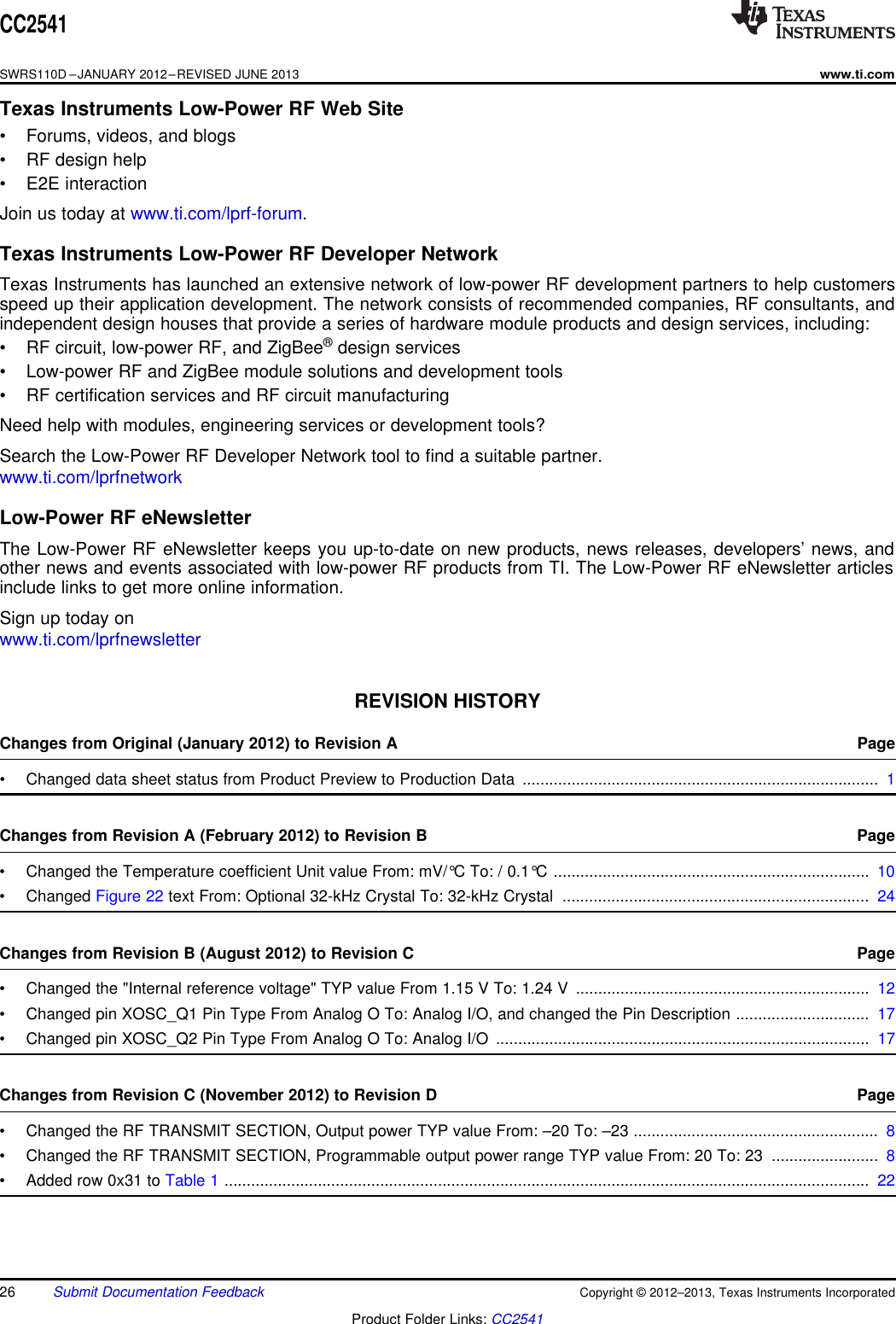 CC2541SWRS110D –JANUARY 2012–REVISED JUNE 2013www.ti.comTexas Instruments Low-Power RF Web Site• Forums, videos, and blogs• RF design help• E2E interactionJoin us today at www.ti.com/lprf-forum.Texas Instruments Low-Power RF Developer NetworkTexas Instruments has launched an extensive network of low-power RF development partners to help customersspeed up their application development. The network consists of recommended companies, RF consultants, andindependent design houses that provide a series of hardware module products and design services, including:• RF circuit, low-power RF, and ZigBee®design services• Low-power RF and ZigBee module solutions and development tools• RF certification services and RF circuit manufacturingNeed help with modules, engineering services or development tools?Search the Low-Power RF Developer Network tool to find a suitable partner.www.ti.com/lprfnetworkLow-Power RF eNewsletterThe Low-Power RF eNewsletter keeps you up-to-date on new products, news releases, developers’ news, andother news and events associated with low-power RF products from TI. The Low-Power RF eNewsletter articlesinclude links to get more online information.Sign up today onwww.ti.com/lprfnewsletterSpacerREVISION HISTORYChanges from Original (January 2012) to Revision A Page• Changed data sheet status from Product Preview to Production Data ................................................................................ 1Changes from Revision A (February 2012) to Revision B Page• Changed the Temperature coefficient Unit value From: mV/°C To: / 0.1°C ....................................................................... 10• Changed Figure 22 text From: Optional 32-kHz Crystal To: 32-kHz Crystal ..................................................................... 24Changes from Revision B (August 2012) to Revision C Page• Changed the &quot;Internal reference voltage&quot; TYP value From 1.15 V To: 1.24 V .................................................................. 12• Changed pin XOSC_Q1 Pin Type From Analog O To: Analog I/O, and changed the Pin Description .............................. 17• Changed pin XOSC_Q2 Pin Type From Analog O To: Analog I/O .................................................................................... 17Changes from Revision C (November 2012) to Revision D Page• Changed the RF TRANSMIT SECTION, Output power TYP value From: –20 To: –23 ....................................................... 8• Changed the RF TRANSMIT SECTION, Programmable output power range TYP value From: 20 To: 23 ........................ 8• Added row 0x31 to Table 1 ................................................................................................................................................. 2226 Submit Documentation Feedback Copyright © 2012–2013, Texas Instruments IncorporatedProduct Folder Links: CC2541