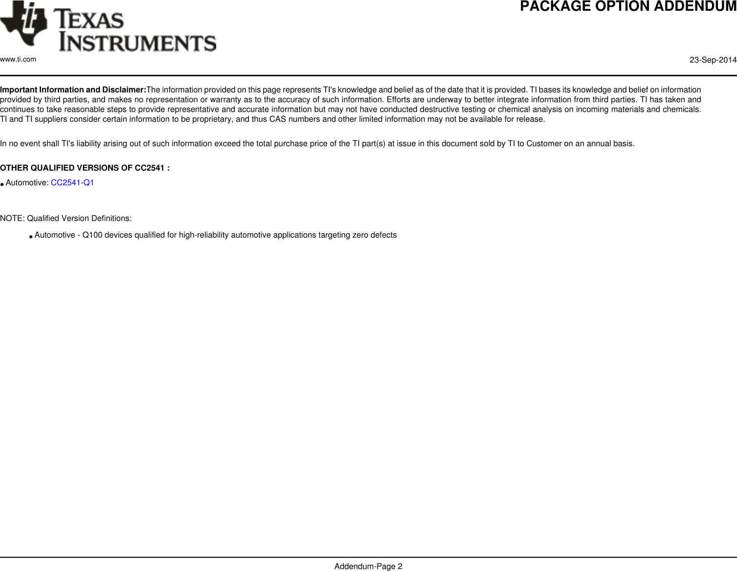 PACKAGE OPTION ADDENDUMwww.ti.com 23-Sep-2014Addendum-Page 2Important Information and Disclaimer:The information provided on this page represents TI&apos;s knowledge and belief as of the date that it is provided. TI bases its knowledge and belief on informationprovided by third parties, and makes no representation or warranty as to the accuracy of such information. Efforts are underway to better integrate information from third parties. TI has taken andcontinues to take reasonable steps to provide representative and accurate information but may not have conducted destructive testing or chemical analysis on incoming materials and chemicals.TI and TI suppliers consider certain information to be proprietary, and thus CAS numbers and other limited information may not be available for release. In no event shall TI&apos;s liability arising out of such information exceed the total purchase price of the TI part(s) at issue in this document sold by TI to Customer on an annual basis.  OTHER QUALIFIED VERSIONS OF CC2541 :•Automotive: CC2541-Q1 NOTE: Qualified Version Definitions:•Automotive - Q100 devices qualified for high-reliability automotive applications targeting zero defects