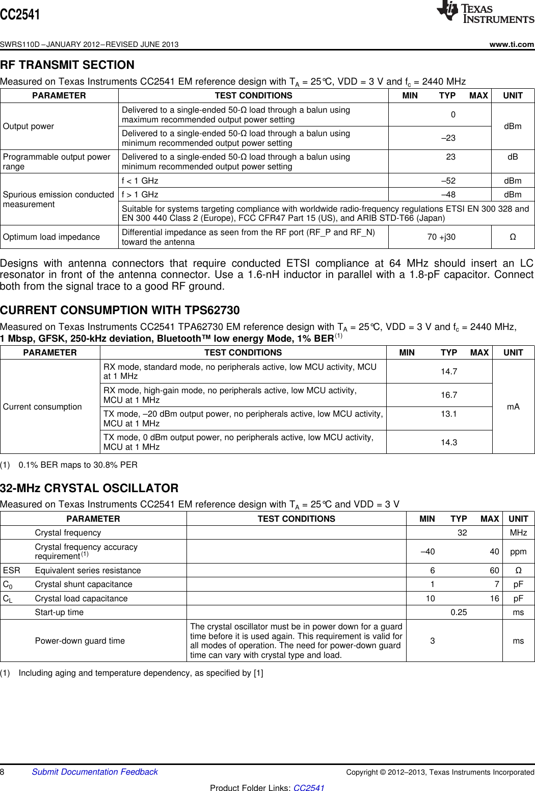 CC2541SWRS110D –JANUARY 2012–REVISED JUNE 2013www.ti.comRF TRANSMIT SECTIONMeasured on Texas Instruments CC2541 EM reference design with TA= 25°C, VDD = 3 V and fc= 2440 MHzPARAMETER TEST CONDITIONS MIN TYP MAX UNITDelivered to a single-ended 50-Ωload through a balun using 0maximum recommended output power settingOutput power dBmDelivered to a single-ended 50-Ωload through a balun using –23minimum recommended output power settingProgrammable output power Delivered to a single-ended 50-Ωload through a balun using 23 dBrange minimum recommended output power settingf &lt; 1 GHz –52 dBmSpurious emission conducted f &gt; 1 GHz –48 dBmmeasurement Suitable for systems targeting compliance with worldwide radio-frequency regulations ETSI EN 300 328 andEN 300 440 Class 2 (Europe), FCC CFR47 Part 15 (US), and ARIB STD-T66 (Japan)Differential impedance as seen from the RF port (RF_P and RF_N)Optimum load impedance 70 +j30 Ωtoward the antennaDesigns with antenna connectors that require conducted ETSI compliance at 64 MHz should insert an LCresonator in front of the antenna connector. Use a 1.6-nH inductor in parallel with a 1.8-pF capacitor. Connectboth from the signal trace to a good RF ground.CURRENT CONSUMPTION WITH TPS62730Measured on Texas Instruments CC2541 TPA62730 EM reference design with TA= 25°C, VDD = 3 V and fc= 2440 MHz,1 Mbsp, GFSK, 250-kHz deviation, Bluetooth™ low energy Mode, 1% BER(1)PARAMETER TEST CONDITIONS MIN TYP MAX UNITRX mode, standard mode, no peripherals active, low MCU activity, MCU 14.7at 1 MHzRX mode, high-gain mode, no peripherals active, low MCU activity, 16.7MCU at 1 MHzCurrent consumption mATX mode, –20 dBm output power, no peripherals active, low MCU activity, 13.1MCU at 1 MHzTX mode, 0 dBm output power, no peripherals active, low MCU activity, 14.3MCU at 1 MHz(1) 0.1% BER maps to 30.8% PER32-MHz CRYSTAL OSCILLATORMeasured on Texas Instruments CC2541 EM reference design with TA= 25°C and VDD = 3 VPARAMETER TEST CONDITIONS MIN TYP MAX UNITCrystal frequency 32 MHzCrystal frequency accuracy –40 40 ppmrequirement(1)ESR Equivalent series resistance 6 60 ΩC0Crystal shunt capacitance 1 7 pFCLCrystal load capacitance 10 16 pFStart-up time 0.25 msThe crystal oscillator must be in power down for a guardtime before it is used again. This requirement is valid forPower-down guard time 3 msall modes of operation. The need for power-down guardtime can vary with crystal type and load.(1) Including aging and temperature dependency, as specified by [1]8Submit Documentation Feedback Copyright © 2012–2013, Texas Instruments IncorporatedProduct Folder Links: CC2541