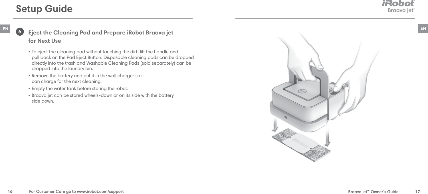  Braava jet™ Owner’s Guide  17EN16  For Customer Care go to www.irobot.com/supportENSetup GuideEject the Cleaning Pad and Prepare iRobot Braava jet  for Next Use • To eject the cleaning pad without touching the dirt, lift the handle and  pull back on the Pad Eject Button. Disposable cleaning pads can be dropped directly into the trash and Washable Cleaning Pads (sold separately) can be dropped into the laundry bin.• Remove the battery and put it in the wall charger so it  can charge for the next cleaning.  • Empty the water tank before storing the robot.• Braava jet can be stored wheels-down or on its side with the battery  side down. 6