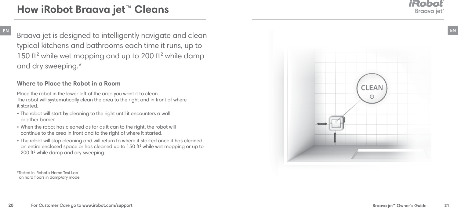  Braava jet™ Owner’s Guide  21EN20  For Customer Care go to www.irobot.com/supportENWhere to Place the Robot in a Room  Place the robot in the lower left of the area you want it to clean.  The robot will systematically clean the area to the right and in front of where  it started.• The robot will start by cleaning to the right until it encounters a wall  or other barrier.  • When the robot has cleaned as far as it can to the right, the robot will  continue to the area in front and to the right of where it started. • The robot will stop cleaning and will return to where it started once it has cleaned an entire enclosed space or has cleaned up to 150 ft2 while wet mopping or up to 200 ft2 while damp and dry sweeping.Braava jet is designed to intelligently navigate and clean  typical kitchens and bathrooms each time it runs, up to 150 ft2 while wet mopping and up to 200 ft2 while damp and dry sweeping.*  How iRobot Braava jet™ Cleans*Tested in iRobot’s Home Test Lab   on hard ﬂoors in damp/dry mode. 