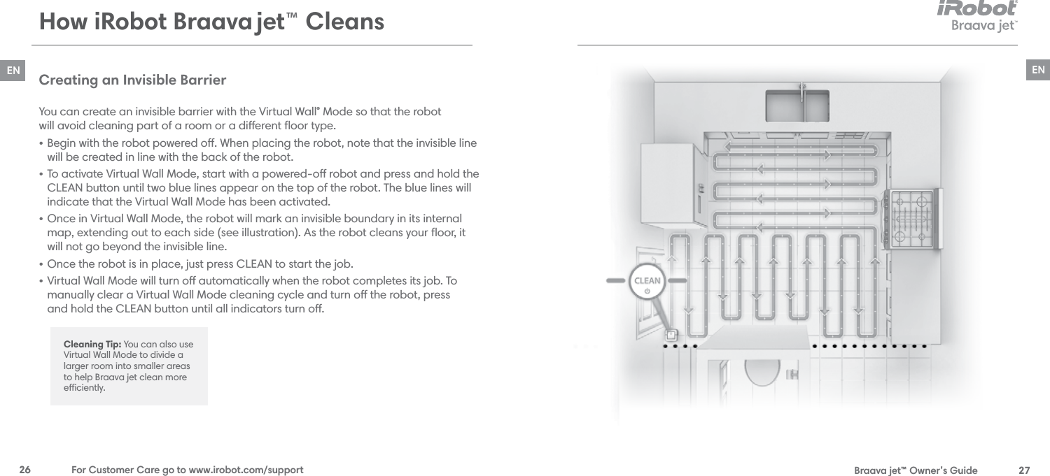  Braava jet™ Owner’s Guide  27EN26  For Customer Care go to www.irobot.com/supportENCreating an Invisible Barrier You can create an invisible barrier with the Virtual Wall® Mode so that the robot  will avoid cleaning part of a room or a dierent ﬂoor type.• Begin with the robot powered o. When placing the robot, note that the invisible line will be created in line with the back of the robot.• To activate Virtual Wall Mode, start with a powered-o robot and press and hold the CLEAN button until two blue lines appear on the top of the robot. The blue lines will indicate that the Virtual Wall Mode has been activated. • Once in Virtual Wall Mode, the robot will mark an invisible boundary in its internal map, extending out to each side (see illustration). As the robot cleans your ﬂoor, it will not go beyond the invisible line.• Once the robot is in place, just press CLEAN to start the job.• Virtual Wall Mode will turn o automatically when the robot completes its job. To manually clear a Virtual Wall Mode cleaning cycle and turn o the robot, press  and hold the CLEAN button until all indicators turn o. Cleaning Tip: You can also use Virtual Wall Mode to divide a larger room into smaller areas to help Braava jet clean more eciently.How iRobot Braava jet™ Cleans