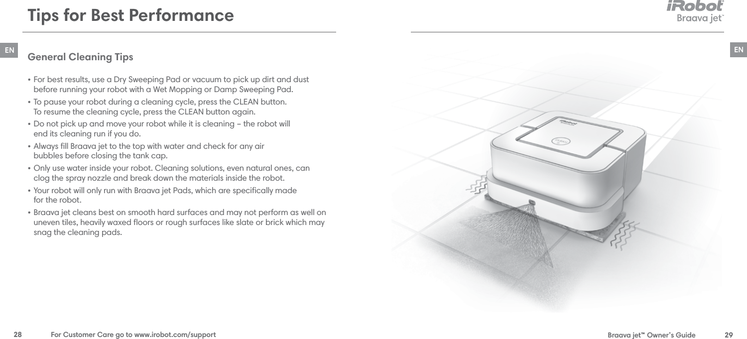  Braava jet™ Owner’s Guide  29EN28  For Customer Care go to www.irobot.com/supportENTips for Best PerformanceGeneral Cleaning Tips • For best results, use a Dry Sweeping Pad or vacuum to pick up dirt and dust  before running your robot with a Wet Mopping or Damp Sweeping Pad.• To pause your robot during a cleaning cycle, press the CLEAN button.  To resume the cleaning cycle, press the CLEAN button again.• Do not pick up and move your robot while it is cleaning – the robot will  end its cleaning run if you do. • Always ﬁll Braava jet to the top with water and check for any air  bubbles before closing the tank cap.• Only use water inside your robot. Cleaning solutions, even natural ones, can  clog the spray nozzle and break down the materials inside the robot.  • Your robot will only run with Braava jet Pads, which are speciﬁcally made  for the robot.  • Braava jet cleans best on smooth hard surfaces and may not perform as well on  uneven tiles, heavily waxed ﬂoors or rough surfaces like slate or brick which may snag the cleaning pads.