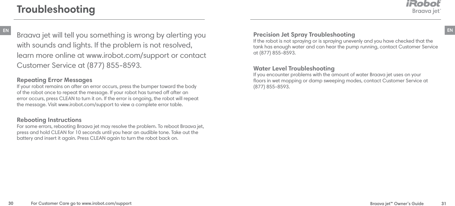  Braava jet™ Owner’s Guide  31EN30  For Customer Care go to www.irobot.com/supportENTroubleshootingRepeating Error Messages  If your robot remains on after an error occurs, press the bumper toward the body  of the robot once to repeat the message. If your robot has turned o after an  error occurs, press CLEAN to turn it on. If the error is ongoing, the robot will repeat  the message. Visit www.irobot.com/support to view a complete error table.Rebooting Instructions For some errors, rebooting Braava jet may resolve the problem. To reboot Braava jet, press and hold CLEAN for 10 seconds until you hear an audible tone. Take out the battery and insert it again. Press CLEAN again to turn the robot back on.Braava jet will tell you something is wrong by alerting you with sounds and lights. If the problem is not resolved, learn more online at www.irobot.com/support or contact Customer Service at (877) 855-8593.Precision Jet Spray Troubleshooting If the robot is not spraying or is spraying unevenly and you have checked that the  tank has enough water and can hear the pump running, contact Customer Service  at (877) 855-8593.Water Level Troubleshooting If you encounter problems with the amount of water Braava jet uses on your  ﬂoors in wet mopping or damp sweeping modes, contact Customer Service at  (877) 855-8593.