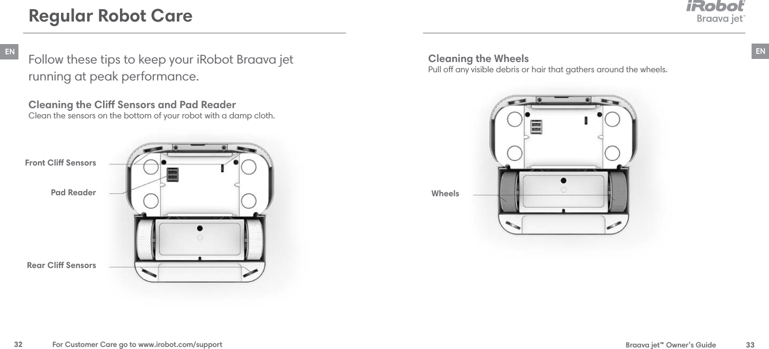  Braava jet™ Owner’s Guide  33EN32  For Customer Care go to www.irobot.com/supportENRegular Robot CareCleaning the Cli Sensors and Pad Reader Clean the sensors on the bottom of your robot with a damp cloth.Follow these tips to keep your iRobot Braava jet  running at peak performance. Cleaning the Wheels Pull o any visible debris or hair that gathers around the wheels.Front Cli SensorsPad ReaderRear Cli SensorsWheels