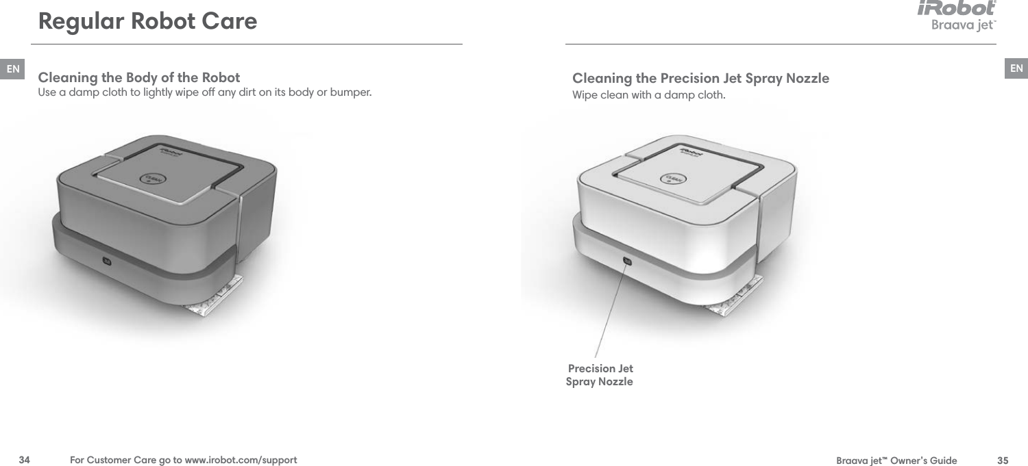  Braava jet™ Owner’s Guide  35EN34  For Customer Care go to www.irobot.com/supportENRegular Robot CareCleaning the Body of the Robot Use a damp cloth to lightly wipe o any dirt on its body or bumper.Cleaning the Precision Jet Spray Nozzle Wipe clean with a damp cloth. Precision Jet Spray Nozzle