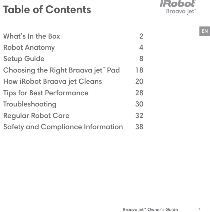  Braava jet™ Owner’s Guide  1ENTable of ContentsWhat’s In the Box Robot Anatomy Setup GuideChoosing the Right Braava jet™ PadHow iRobot Braava jet Cleans Tips for Best PerformanceTroubleshooting Regular Robot CareSafety and Compliance Information2 4818 20 28303238