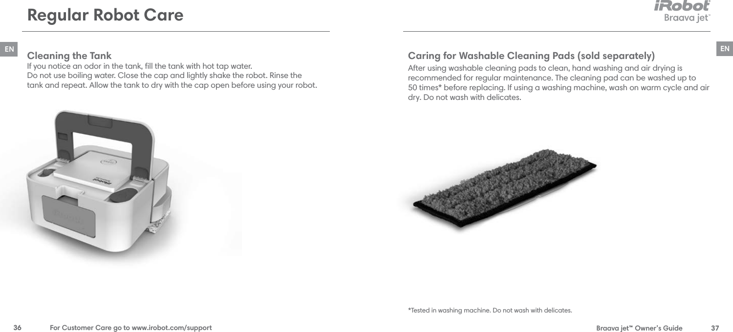  Braava jet™ Owner’s Guide  37EN36  For Customer Care go to www.irobot.com/supportENRegular Robot CareCaring for Washable Cleaning Pads (sold separately)After using washable cleaning pads to clean, hand washing and air drying is  recommended for regular maintenance. The cleaning pad can be washed up to  50 times* before replacing. If using a washing machine, wash on warm cycle and air dry. Do not wash with delicates.*Tested in washing machine. Do not wash with delicates.Cleaning the Tank If you notice an odor in the tank, ﬁll the tank with hot tap water.  Do not use boiling water. Close the cap and lightly shake the robot. Rinse the  tank and repeat. Allow the tank to dry with the cap open before using your robot.
