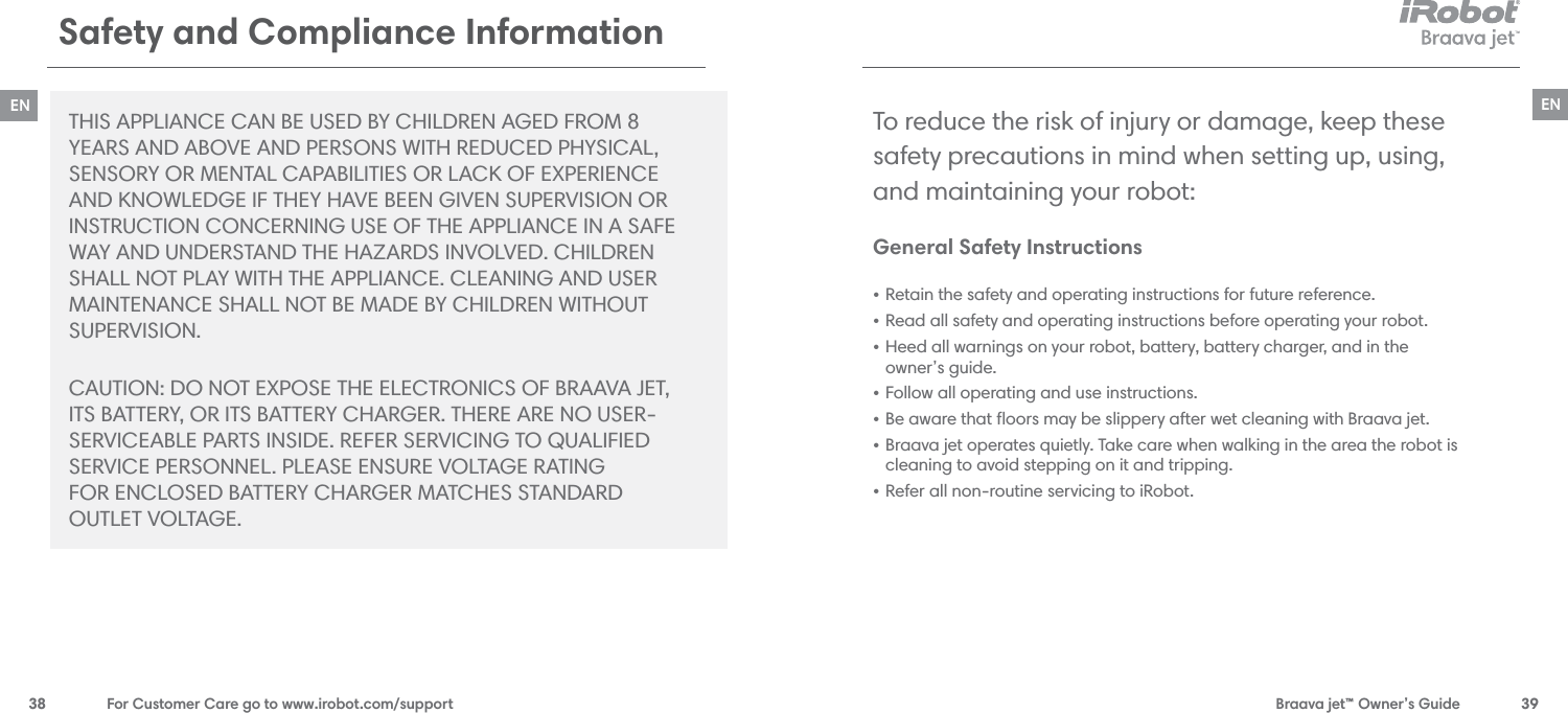  Braava jet™ Owner’s Guide  3938  For Customer Care go to www.irobot.com/supportENSafety and Compliance Information THIS APPLIANCE CAN BE USED BY CHILDREN AGED FROM 8  YEARS AND ABOVE AND PERSONS WITH REDUCED PHYSICAL, SENSORY OR MENTAL CAPABILITIES OR LACK OF EXPERIENCE  AND KNOWLEDGE IF THEY HAVE BEEN GIVEN SUPERVISION OR  INSTRUCTION CONCERNING USE OF THE APPLIANCE IN A SAFE WAY AND UNDERSTAND THE HAZARDS INVOLVED. CHILDREN SHALL NOT PLAY WITH THE APPLIANCE. CLEANING AND USER MAINTENANCE SHALL NOT BE MADE BY CHILDREN WITHOUT  SUPERVISION. CAUTION: DO NOT EXPOSE THE ELECTRONICS OF BRAAVA JET,  ITS BATTERY, OR ITS BATTERY CHARGER. THERE ARE NO USER- SERVICEABLE PARTS INSIDE. REFER SERVICING TO QUALIFIED  SERVICE PERSONNEL. PLEASE ENSURE VOLTAGE RATING  FOR ENCLOSED BATTERY CHARGER MATCHES STANDARD  OUTLET VOLTAGE.General Safety Instructions  • Retain the safety and operating instructions for future reference.• Read all safety and operating instructions before operating your robot.• Heed all warnings on your robot, battery, battery charger, and in the  owner’s guide.• Follow all operating and use instructions.• Be aware that ﬂoors may be slippery after wet cleaning with Braava jet.• Braava jet operates quietly. Take care when walking in the area the robot is cleaning to avoid stepping on it and tripping.• Refer all non-routine servicing to iRobot.To reduce the risk of injury or damage, keep these  safety precautions in mind when setting up, using,  and maintaining your robot:EN