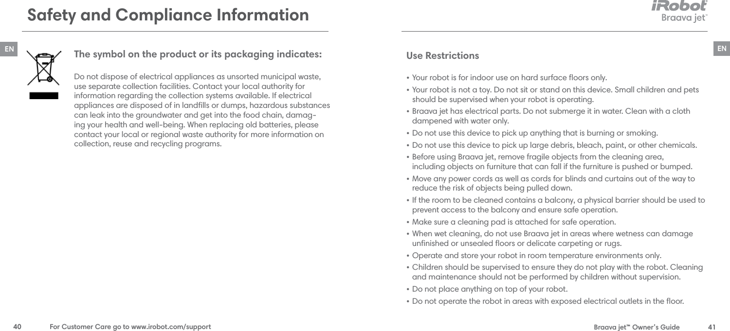  Braava jet™ Owner’s Guide  41EN40  For Customer Care go to www.irobot.com/supportENSafety and Compliance Information The symbol on the product or its packaging indicates: Do not dispose of electrical appliances as unsorted municipal waste, use separate collection facilities. Contact your local authority for  information regarding the collection systems available. If electrical appliances are disposed of in landﬁlls or dumps, hazardous substances can leak into the groundwater and get into the food chain, damag-ing your health and well-being. When replacing old batteries, please contact your local or regional waste authority for more information on collection, reuse and recycling programs.Use Restrictions • Your robot is for indoor use on hard surface ﬂoors only.• Your robot is not a toy. Do not sit or stand on this device. Small children and pets should be supervised when your robot is operating.• Braava jet has electrical parts. Do not submerge it in water. Clean with a cloth  dampened with water only.• Do not use this device to pick up anything that is burning or smoking.• Do not use this device to pick up large debris, bleach, paint, or other chemicals.• Before using Braava jet, remove fragile objects from the cleaning area,  including objects on furniture that can fall if the furniture is pushed or bumped. • Move any power cords as well as cords for blinds and curtains out of the way to reduce the risk of objects being pulled down. • If the room to be cleaned contains a balcony, a physical barrier should be used to prevent access to the balcony and ensure safe operation.• Make sure a cleaning pad is attached for safe operation. • When wet cleaning, do not use Braava jet in areas where wetness can damage  unﬁnished or unsealed ﬂoors or delicate carpeting or rugs.• Operate and store your robot in room temperature environments only.• Children should be supervised to ensure they do not play with the robot. Cleaning and maintenance should not be performed by children without supervision. • Do not place anything on top of your robot.• Do not operate the robot in areas with exposed electrical outlets in the ﬂoor.