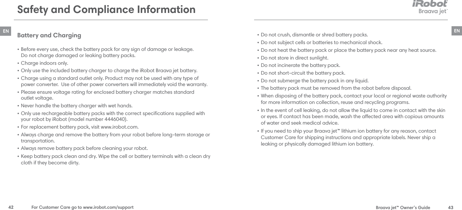  Braava jet™ Owner’s Guide  43EN42  For Customer Care go to www.irobot.com/supportENSafety and Compliance Information Battery and Charging • Before every use, check the battery pack for any sign of damage or leakage.  Do not charge damaged or leaking battery packs.• Charge indoors only.• Only use the included battery charger to charge the iRobot Braava jet battery. • Charge using a standard outlet only. Product may not be used with any type of power converter.  Use of other power converters will immediately void the warranty. • Please ensure voltage rating for enclosed battery charger matches standard  outlet voltage.• Never handle the battery charger with wet hands.• Only use rechargeable battery packs with the correct speciﬁcations supplied with your robot by iRobot (model number 4446040).• For replacement battery pack, visit www.irobot.com.• Always charge and remove the battery from your robot before long-term storage or transportation.• Always remove battery pack before cleaning your robot.• Keep battery pack clean and dry. Wipe the cell or battery terminals with a clean dry cloth if they become dirty.• Do not crush, dismantle or shred battery packs. • Do not subject cells or batteries to mechanical shock.• Do not heat the battery pack or place the battery pack near any heat source. • Do not store in direct sunlight.• Do not incinerate the battery pack. • Do not short-circuit the battery pack.• Do not submerge the battery pack in any liquid.• The battery pack must be removed from the robot before disposal.• When disposing of the battery pack, contact your local or regional waste authority for more information on collection, reuse and recycling programs.• In the event of cell leaking, do not allow the liquid to come in contact with the skin or eyes. If contact has been made, wash the aected area with copious amounts of water and seek medical advice.• If you need to ship your Braava jet™ lithium ion battery for any reason, contact Customer Care for shipping instructions and appropriate labels. Never ship a leaking or physically damaged lithium ion battery.