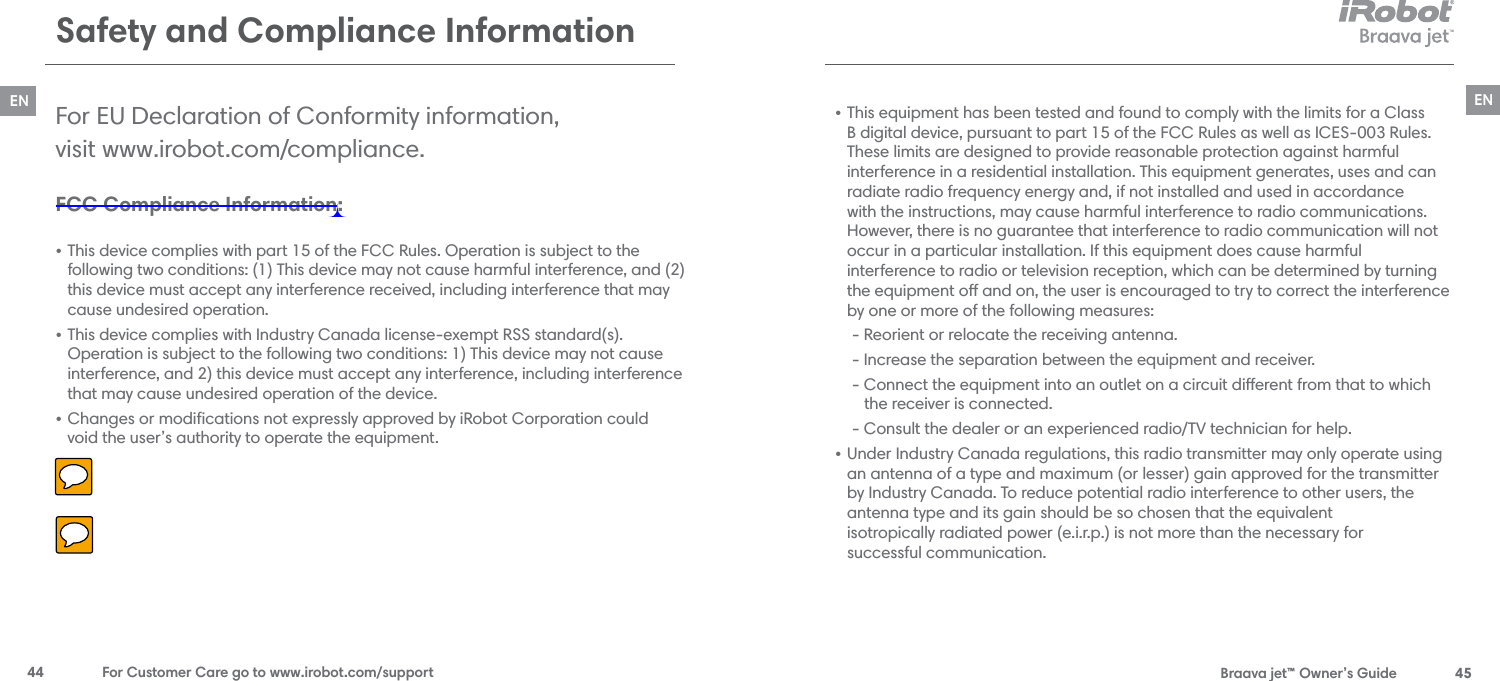  Braava jet™ Owner’s Guide  45EN44  For Customer Care go to www.irobot.com/supportENSafety and Compliance InformationFCC Compliance Information: • This device complies with part 15 of the FCC Rules. Operation is subject to the following two conditions: (1) This device may not cause harmful interference, and (2) this device must accept any interference received, including interference that may cause undesired operation.• This device complies with Industry Canada license-exempt RSS standard(s). Operation is subject to the following two conditions: 1) This device may not cause interference, and 2) this device must accept any interference, including interference that may cause undesired operation of the device.• Changes or modiﬁcations not expressly approved by iRobot Corporation could  void the user’s authority to operate the equipment.For EU Declaration of Conformity information,  visit www.irobot.com/compliance.• This equipment has been tested and found to comply with the limits for a Class B digital device, pursuant to part 15 of the FCC Rules as well as ICES-003 Rules. These limits are designed to provide reasonable protection against harmful  interference in a residential installation. This equipment generates, uses and can radiate radio frequency energy and, if not installed and used in accordance with the instructions, may cause harmful interference to radio communications. However, there is no guarantee that interference to radio communication will not occur in a particular installation. If this equipment does cause harmful  interference to radio or television reception, which can be determined by turning the equipment o and on, the user is encouraged to try to correct the interference by one or more of the following measures:  - Reorient or relocate the receiving antenna.  - Increase the separation between the equipment and receiver.  - Connect the equipment into an outlet on a circuit dierent from that to which       the receiver is connected.  - Consult the dealer or an experienced radio/TV technician for help.• Under Industry Canada regulations, this radio transmitter may only operate using an antenna of a type and maximum (or lesser) gain approved for the transmitter by Industry Canada. To reduce potential radio interference to other users, the  antenna type and its gain should be so chosen that the equivalent  isotropically radiated power (e.i.r.p.) is not more than the necessary for  successful communication.