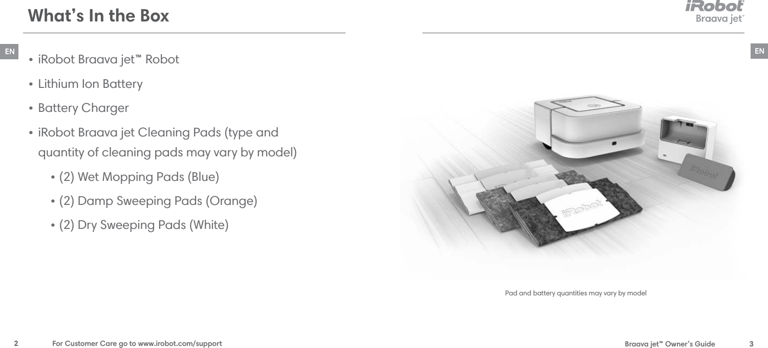  Braava jet™ Owner’s Guide  3EN2  For Customer Care go to www.irobot.com/supportENWhat’s In the BoxPad and battery quantities may vary by model•  iRobot Braava jet™ Robot•  Lithium Ion Battery•  Battery Charger•  iRobot Braava jet Cleaning Pads (type and  quantity of cleaning pads may vary by model)• (2) Wet Mopping Pads (Blue)• (2) Damp Sweeping Pads (Orange)• (2) Dry Sweeping Pads (White)