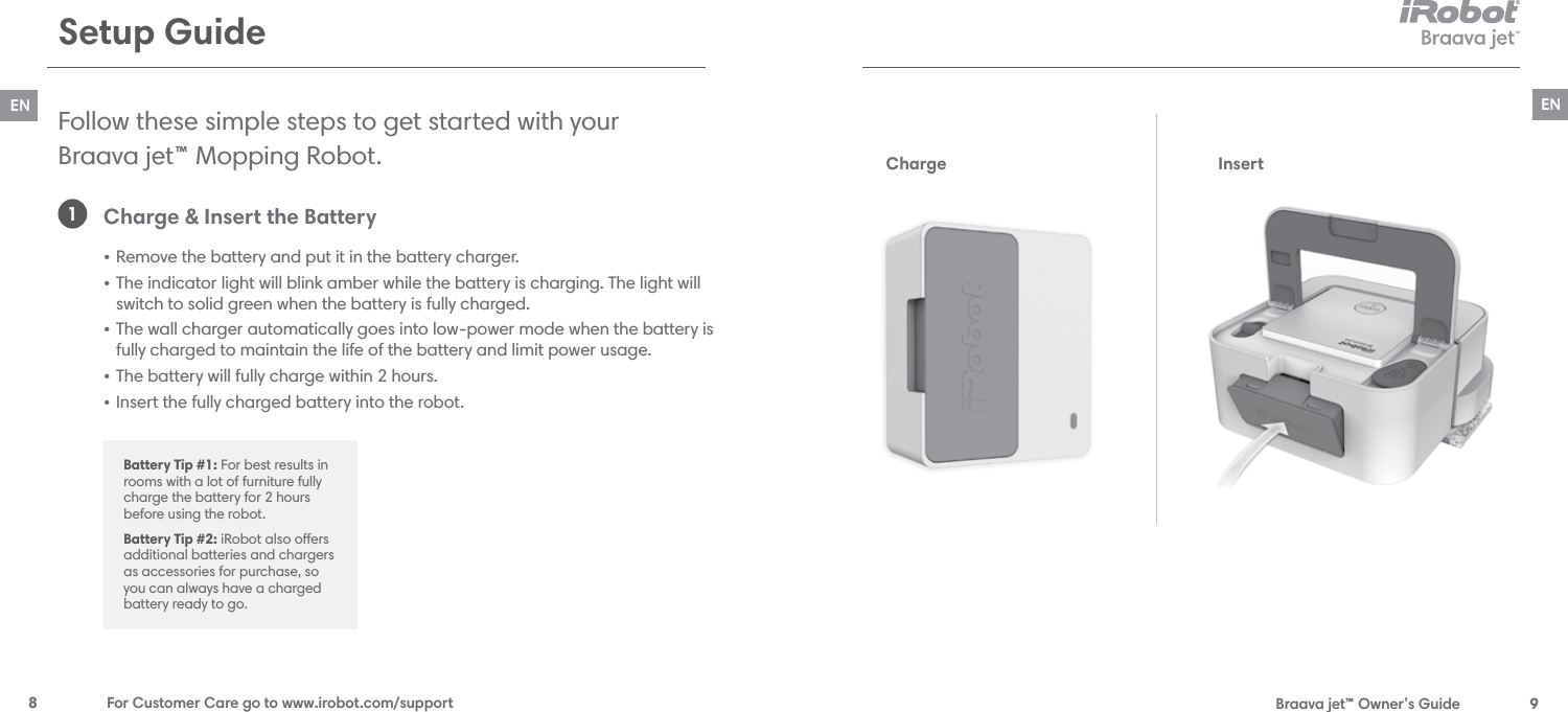  Braava jet™ Owner’s Guide  9EN8  For Customer Care go to www.irobot.com/supportENSetup GuideFollow these simple steps to get started with your  Braava jet™ Mopping Robot. Charge &amp; Insert the Battery • Remove the battery and put it in the battery charger.• The indicator light will blink amber while the battery is charging. The light will switch to solid green when the battery is fully charged.• The wall charger automatically goes into low-power mode when the battery is fully charged to maintain the life of the battery and limit power usage.  • The battery will fully charge within 2 hours. • Insert the fully charged battery into the robot.1Battery Tip #1: For best results in rooms with a lot of furniture fully charge the battery for 2 hours before using the robot.Battery Tip #2: iRobot also oers additional batteries and chargers as accessories for purchase, so you can always have a charged battery ready to go. Charge Insert