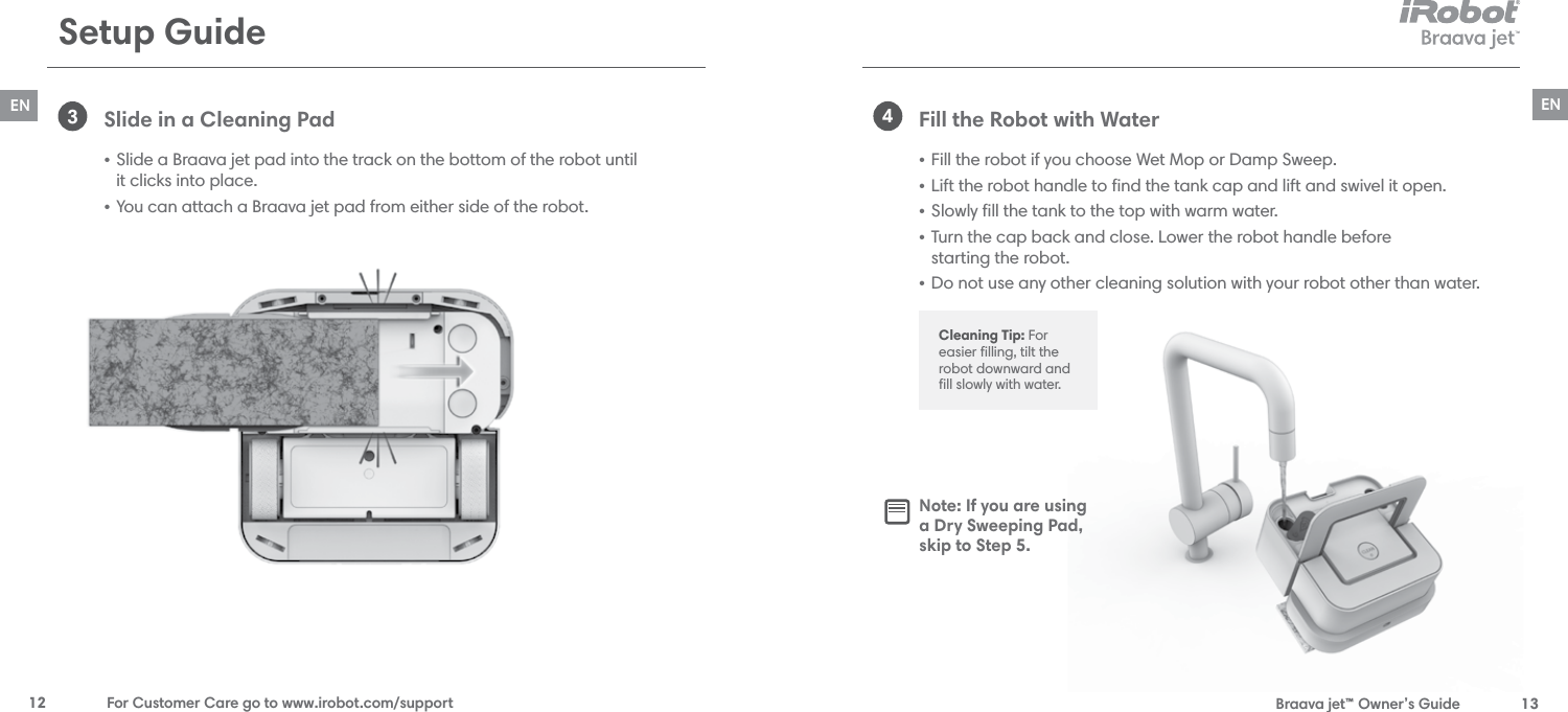  Braava jet™ Owner’s Guide  13EN12  For Customer Care go to www.irobot.com/supportEN3Slide in a Cleaning Pad • Slide a Braava jet pad into the track on the bottom of the robot until  it clicks into place. • You can attach a Braava jet pad from either side of the robot.Fill the Robot with Water • Fill the robot if you choose Wet Mop or Damp Sweep.• Lift the robot handle to ﬁnd the tank cap and lift and swivel it open.• Slowly ﬁll the tank to the top with warm water.• Turn the cap back and close. Lower the robot handle before  starting the robot.• Do not use any other cleaning solution with your robot other than water. 4Setup GuideCleaning Tip: For easier ﬁlling, tilt the robot downward and ﬁll slowly with water.Note: If you are using  a Dry Sweeping Pad,  skip to Step 5.