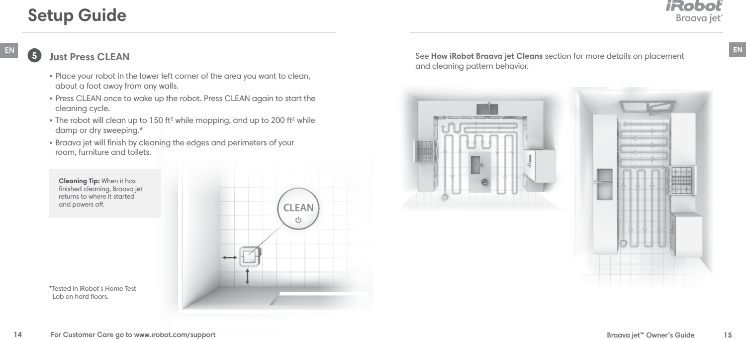  Braava jet™ Owner’s Guide  15EN14  For Customer Care go to www.irobot.com/supportEN5Just Press CLEAN • Place your robot in the lower left corner of the area you want to clean,  about a foot away from any walls. • Press CLEAN once to wake up the robot. Press CLEAN again to start the cleaning cycle.• The robot will clean up to 150 ft2 while mopping, and up to 200 ft2 while  damp or dry sweeping.*• Braava jet will ﬁnish by cleaning the edges and perimeters of your  room, furniture and toilets.Setup GuideCleaning Tip: When it has  ﬁnished cleaning, Braava jet returns to where it started  and powers o. See How iRobot Braava jet Cleans section for more details on placement  and cleaning pattern behavior.*Tested in iRobot’s Home Test    Lab on hard ﬂoors. 