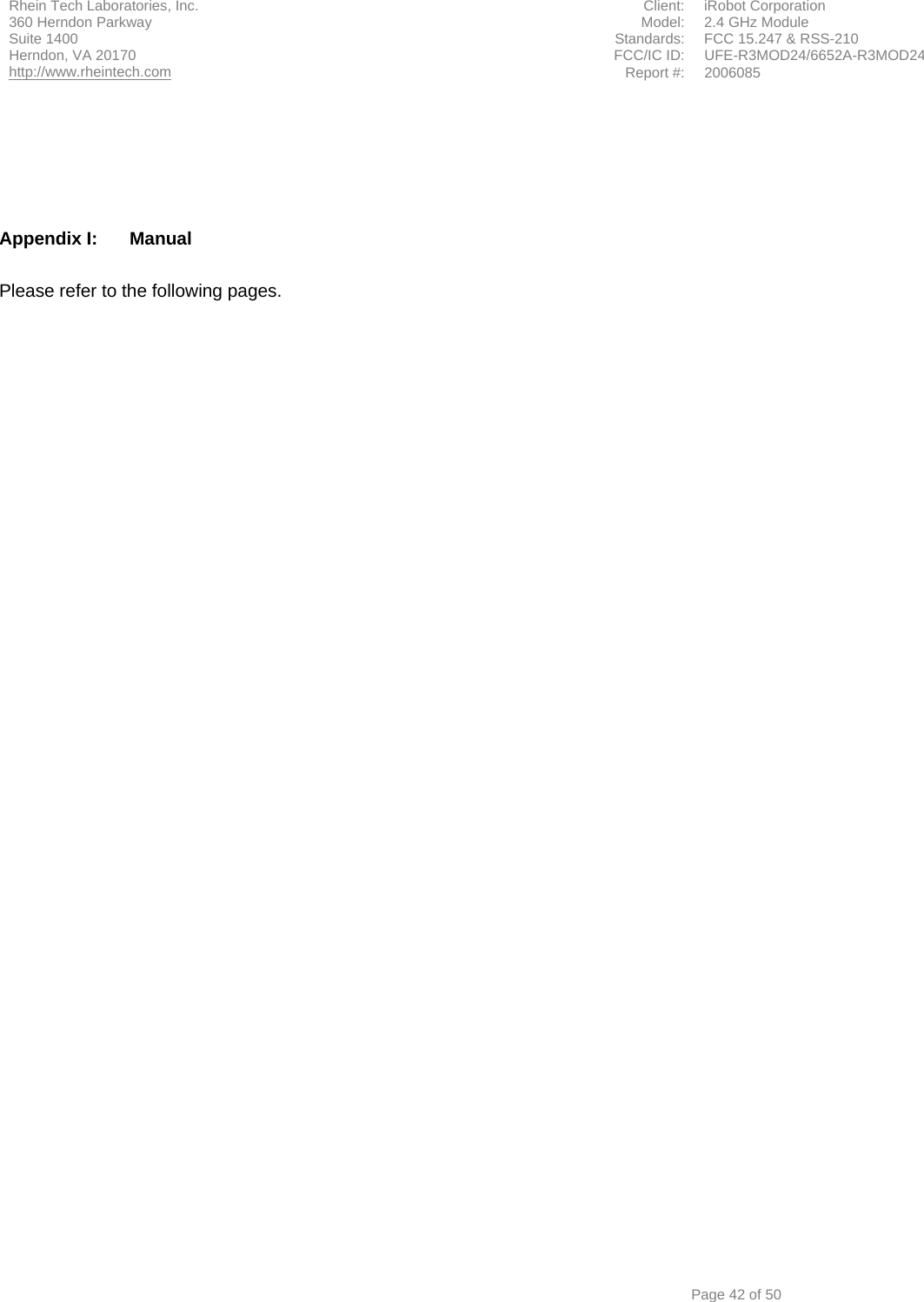 Rhein Tech Laboratories, Inc.  Client:  iRobot Corporation 360 Herndon Parkway  Model:  2.4 GHz Module Suite 1400  Standards:  FCC 15.247 &amp; RSS-210 FCC/IC ID:  UFE-R3MOD24/6652A-R3MOD24 Herndon, VA 20170 http://www.rheintech.com Report #: 2006085         Page 42 of 50      Appendix I:  Manual  Please refer to the following pages.  
